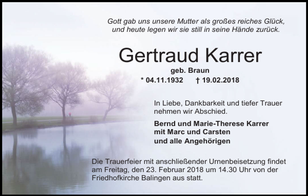 <p>Gott gab uns unsere Mutter als großes reiches Glück,<br />und heute legen wir sie still in seine Hände zurück.</p><p>Gertraud Karrer<br />geb. Braun<br />* 04.11.1932<br />† 19.02.2018<br />In Liebe, Dankbarkeit und tiefer Trauer<br />nehmen wir Abschied.<br />Bernd und Marie-Therese Karrer<br />mit Marc und Carsten<br />und alle Angehörigen<br />Die Trauerfeier mit anschließender Urnenbeisetzung findet<br />am Freitag, den 23. Februar 2018 um 14.30 Uhr von der<br />Friedhofkirche Balingen aus statt.</p>