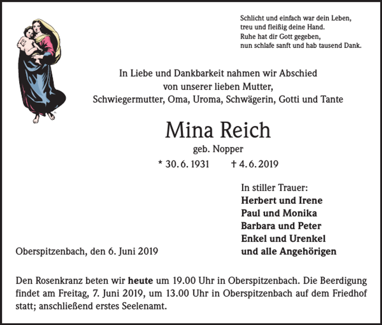 <p>Schlicht und einfach war dein Leben,<br />treu und fleißig deine Hand.<br />Ruhe hat dir Gott gegeben,<br />nun schlafe sanft und hab tausend Dank.</p><p>In Liebe und Dankbarkeit nahmen wir Abschied<br />von unserer lieben Mutter,<br />Schwiegermutter, Oma, Uroma, Schwägerin, Gotti und Tante</p><p>Mina Reich</p><p>geb. Nopper<br />* 30. 6. 1931 † 4. 6. 2019</p><p>Oberspitzenbach, den 6. Juni 2019</p><p>In stiller Trauer:<br />Herbert und Irene<br />Paul und Monika<br />Barbara und Peter<br />Enkel und Urenkel<br />und alle Angehörigen</p><p>Den Rosenkranz beten wir heute um 19.00 Uhr in Oberspitzenbach. Die Beerdigung<br />findet am Freitag, 7. Juni 2019, um 13.00 Uhr in Oberspitzenbach auf dem Friedhof<br />statt; anschließend erstes Seelenamt.</p>