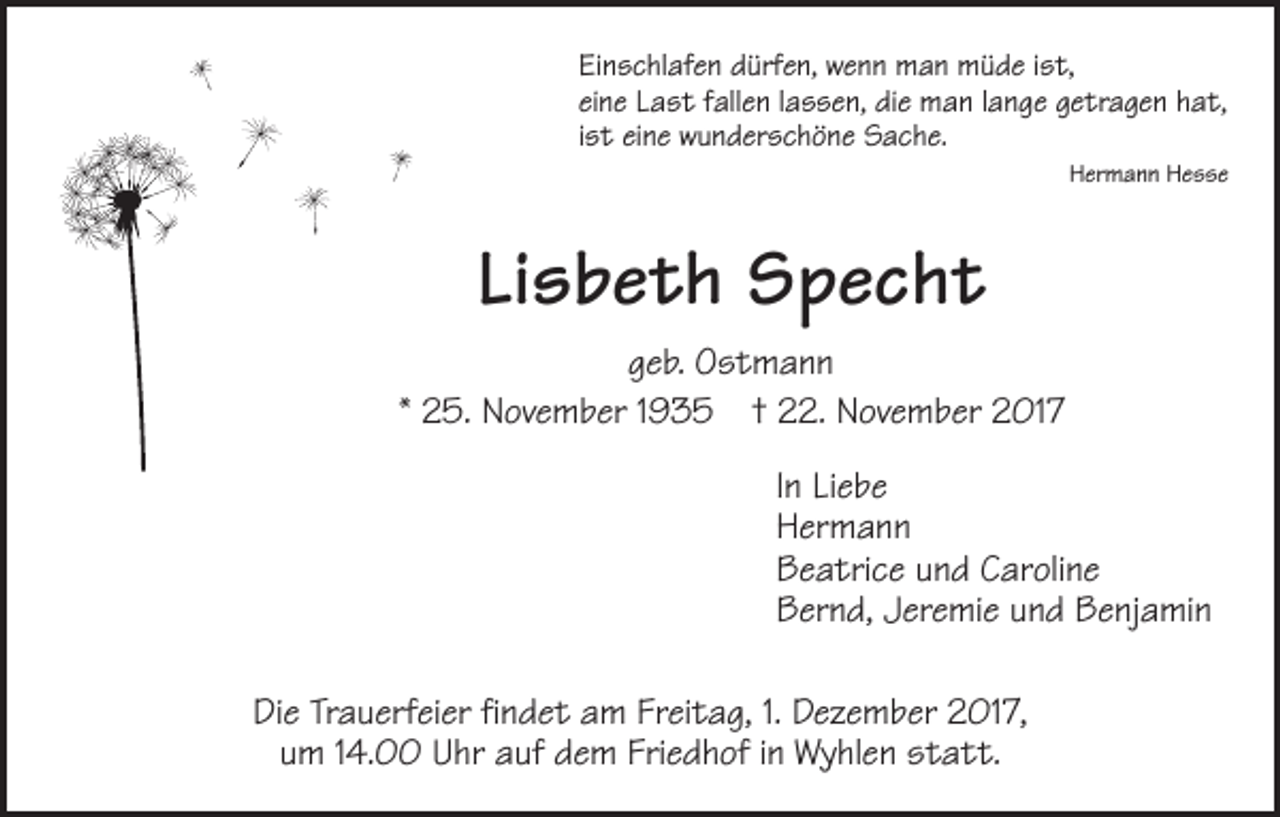 <p>Einschlafen dürfen, wenn man müde ist,<br />eine Last fallen lassen, die man lange getragen hat,<br />ist eine wunderschöne Sache.</p><p>Hermann Hesse</p><p>Lisbeth Specht<br />geb. Ostmann<br />* 25. November 1935 † 22. November 2017</p><p>In Liebe<br />Hermann</p><p>Beatrice und Caroline</p><p>Bernd, Jeremie und Benjamin<br />Die Trauerfeier findet am Freitag, 1. Dezember 2017,<br />um 14.00 Uhr auf dem Friedhof in Wyhlen statt.</p>