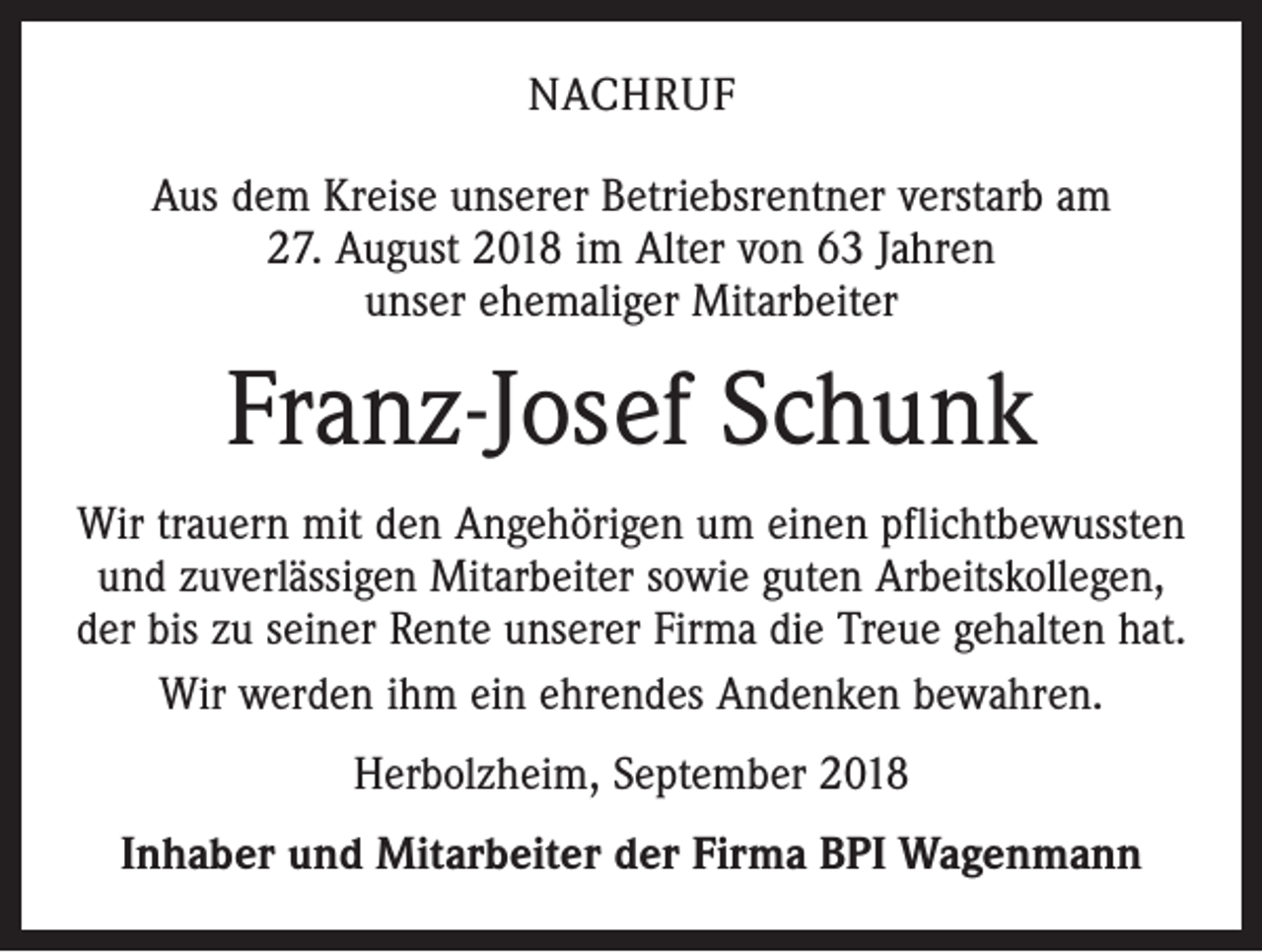 <p>NACHRUF<br />Aus dem Kreise unserer Betriebsrentner verstarb am<br />27. August 2018 im Alter von 63 Jahren<br />unser ehemaliger Mitarbeiter</p><p>Franz-Josef Schunk<br />Wir trauern mit den Angehörigen um einen pflichtbewussten<br />und zuverlässigen Mitarbeiter sowie guten Arbeitskollegen,<br />der bis zu seiner Rente unserer Firma die Treue gehalten hat.<br />Wir werden ihm ein ehrendes Andenken bewahren.<br />Herbolzheim, September 2018<br />Inhaber und Mitarbeiter der Firma BPI Wagenmann</p>