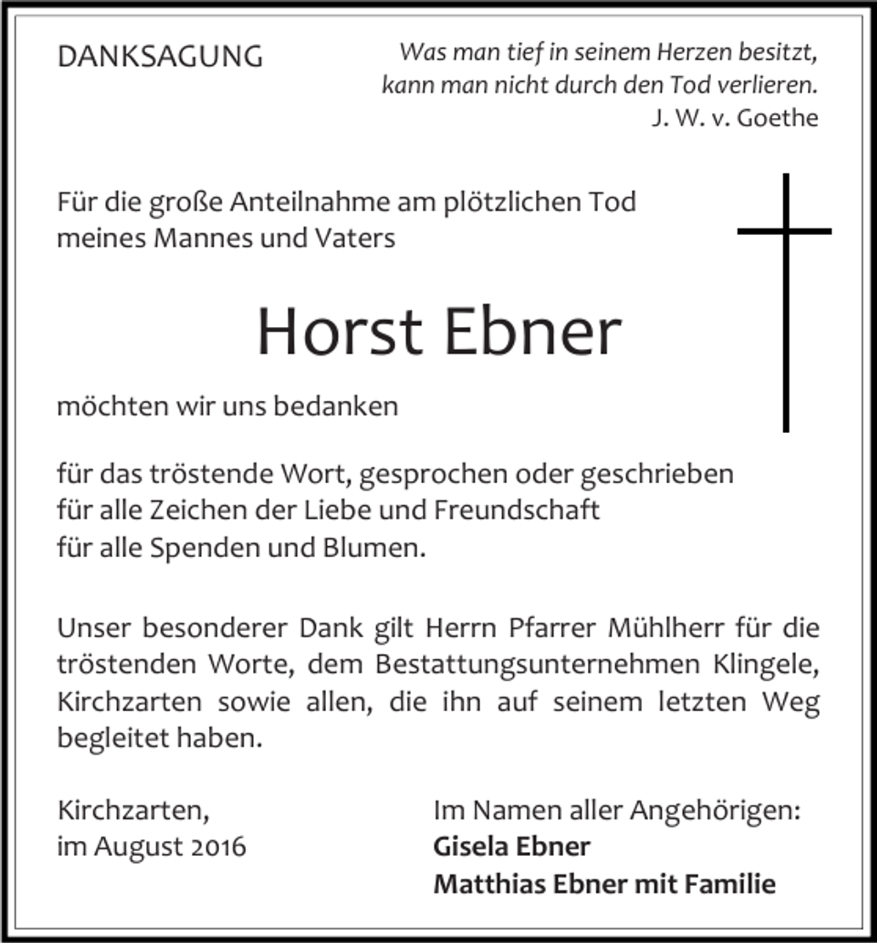 <p>DANKSAGUNG</p><p>Was man tief in seinem Herzen besitzt,<br />kann man nicht durch den Tod verlieren.<br />J. W. v. Goethe</p><p>Für die große Anteilnahme am plötzlichen Tod<br />meines Mannes und Vaters</p><p>Horst Ebner<br />möchten wir uns bedanken<br />für das tröstende Wort, gesprochen oder geschrieben<br />für alle Zeichen der Liebe und Freundschaft<br />für alle Spenden und Blumen.<br />Unser besonderer Dank gilt Herrn Pfarrer Mühlherr für die<br />tröstenden Worte, dem Bestattungsunternehmen Klingele,<br />Kirchzarten sowie allen, die ihn auf seinem letzten Weg<br />begleitet haben.<br />Kirchzarten,<br />im August 2016</p><p>Im Namen aller Angehörigen:<br />Gisela Ebner<br />Matthias Ebner mit Familie</p>