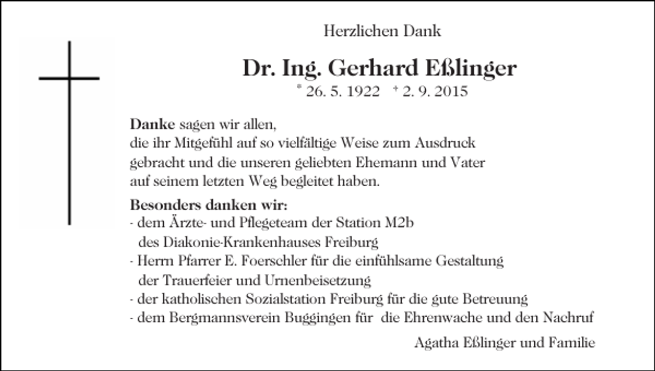 <p>Herzlichen Dank</p><p>Dr. Ing. Gerhard Eßlinger<br />* 26. 5. 1922 † 2. 9. 2015<br />Danke sagen wir allen,<br />die ihr Mitgefühl auf so vielfältige Weise zum Ausdruck<br />gebracht und die unseren geliebten Ehemann und Vater<br />auf seinem letzten Weg begleitet haben.<br />Besonders danken wir:<br />- dem Ärzte- und Pflegeteam der Station M2b<br />des Diakonie-Krankenhauses Freiburg<br />- Herrn Pfarrer E. Foerschler für die einfühlsame Gestaltung<br />der Trauerfeier und Urnenbeisetzung<br />- der katholischen Sozialstation Freiburg für die gute Betreuung<br />- dem Bergmannsverein Buggingen für die Ehrenwache und den Nachruf<br />Agatha Eßlinger und Familie</p>