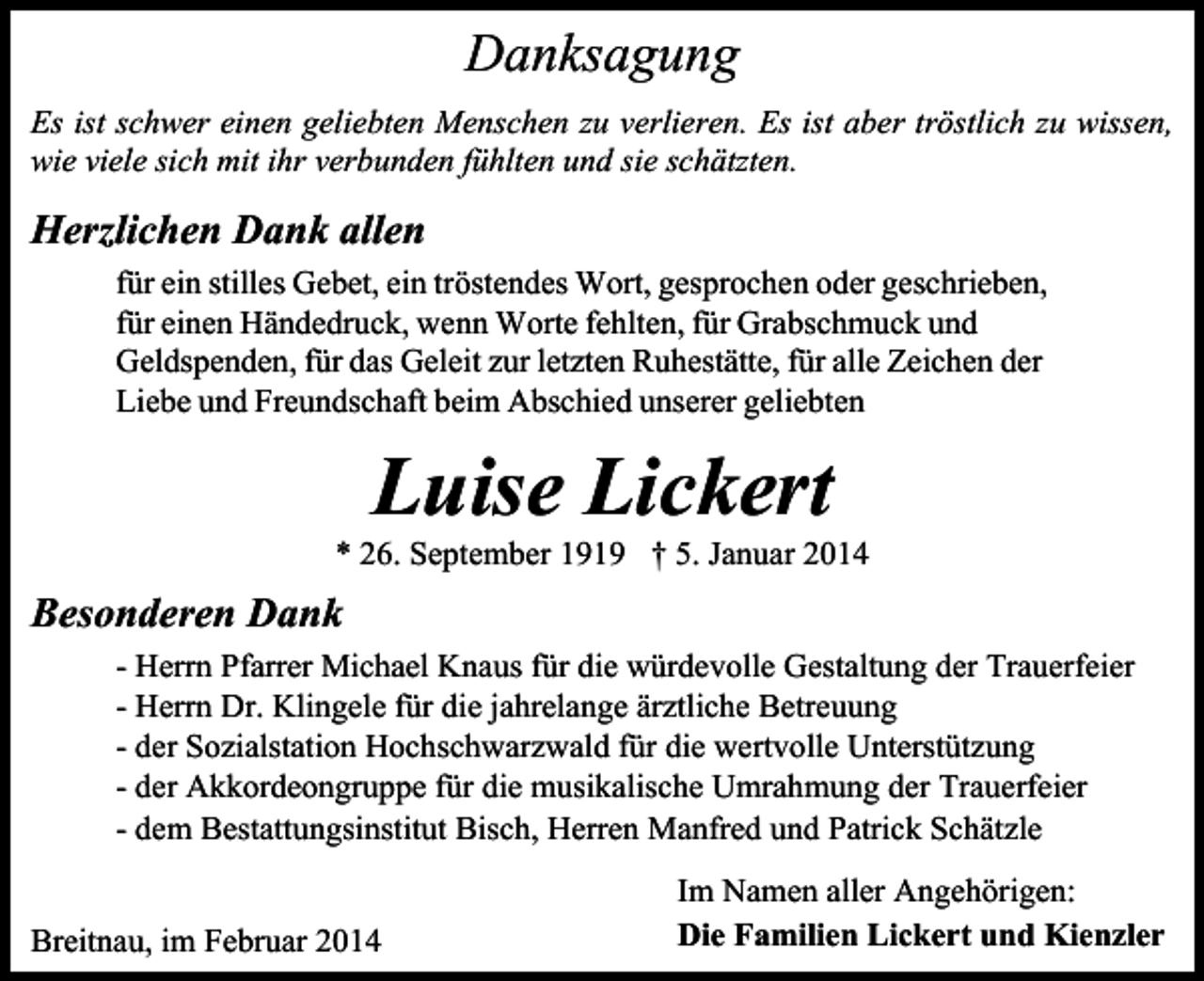 <p>Danksagung<br />Es ist schwer einen geliebten Menschen zu verlieren. Es ist aber tröstlich zu wissen,<br />wie viele sich mit ihr verbunden fühlten und sie schätzten.</p><p>Herzlichen Dank allen<br />für ein stilles Gebet, ein tröstendes Wort, gesprochen oder geschrieben,<br />für einen Händedruck, wenn Worte fehlten, für Grabschmuck und<br />Geldspenden, für das Geleit zur letzten Ruhestätte, für alle Zeichen der<br />Liebe und Freundschaft beim Abschied unserer geliebten</p><p>Luise Lickert</p><p>* 26. September 1919 † 5. Januar 2014</p><p>Besonderen Dank<br />- Herrn Pfarrer Michael Knaus für die würdevolle Gestaltung der Trauerfeier<br />- Herrn Dr. Klingele für die jahrelange ärztliche Betreuung<br />- der Sozialstation Hochschwarzwald für die wertvolle Unterstützung<br />- der Akkordeongruppe für die musikalische Umrahmung der Trauerfeier<br />- dem Bestattungsinstitut Bisch, Herren Manfred und Patrick Schätzle<br />Breitnau, im Februar 2014</p><p>Im Namen aller Angehörigen:<br />Die Familien Lickert und Kienzler</p>