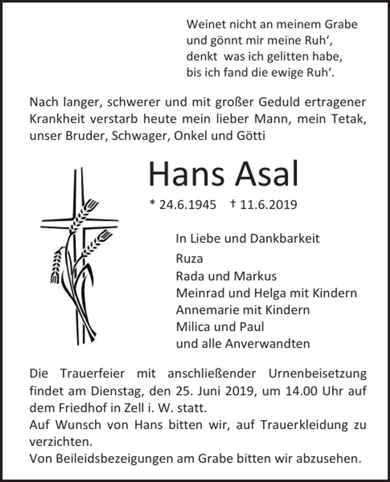<p>Weinet nicht an meinem Grabe<br />und gönnt mir meine Ruh‘,<br />denkt was ich gelitten habe,<br />bis ich fand die ewige Ruh‘.</p><p>Nach langer, schwerer und mit großer Geduld ertragener<br />Krankheit verstarb heute mein lieber Mann, mein Tetak,<br />unser Bruder, Schwager, Onkel und Götti</p><p>Hans Asal<br />* 24.6.1945 † 11.6.2019<br />In Liebe und Dankbarkeit<br />Ruza<br />Rada und Markus<br />Meinrad und Helga mit Kindern<br />Annemarie mit Kindern<br />Milica und Paul<br />und alle Anverwandten<br />Die Trauerfeier mit anschließender Urnenbeisetzung<br />findet am Dienstag, den 25. Juni 2019, um 14.00 Uhr auf<br />dem Friedhof in Zell i. W. statt.<br />Auf Wunsch von Hans bitten wir, auf Trauerkleidung zu<br />verzichten.<br />Von Beileidsbezeigungen am Grabe bitten wir abzusehen.</p>