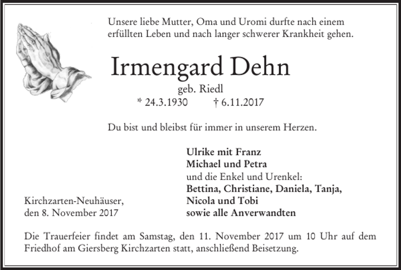 <p>Unsere liebe Mutter, Oma und Uromi durfte nach einem<br />erfüllten Leben und nach langer schwerer Krankheit gehen.</p><p>Irmengard Dehn<br />geb. Riedl<br />* 24.3.1930<br />† 6.11.2017</p><p>Du bist und bleibst für immer in unserem Herzen.</p><p>Kirchzarten-Neuhäuser,<br />den 8. November 2017</p><p>Ulrike mit Franz<br />Michael und Petra<br />und die Enkel und Urenkel:<br />Bettina, Christiane, Daniela, Tanja,<br />Nicola und Tobi<br />sowie alle Anverwandten</p><p>Die Trauerfeier findet am Samstag, den 11. November 2017 um 10 Uhr auf dem<br />Friedhof am Giersberg Kirchzarten statt, anschließend Beisetzung.</p>