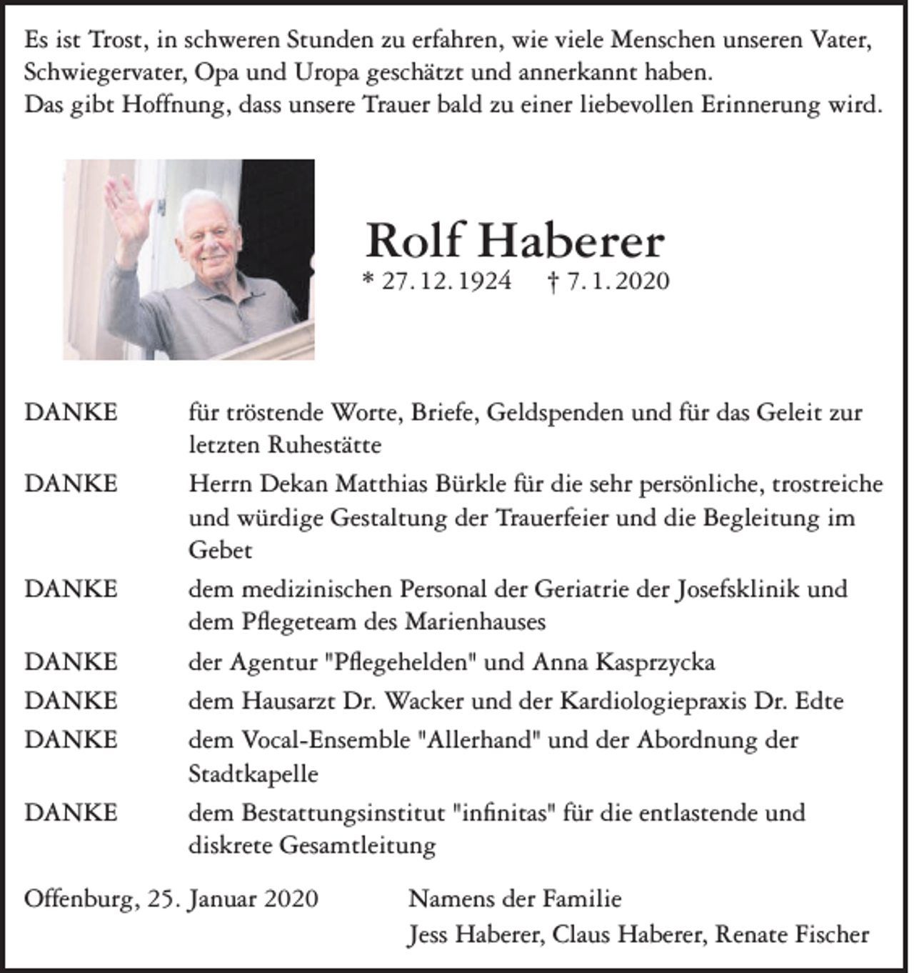 <p>Es ist Trost, in schweren Stunden zu erfahren, wie viele Menschen unseren Vater,<br />Schwiegervater, Opa und Uropa geschätzt und annerkannt haben.<br />Das gibt Hoffnung, dass unsere Trauer bald zu einer liebevollen Erinnerung wird.</p><p>Rolf Haberer</p><p>* 27. 12. 1924</p><p>† 7. 1. 2020</p><p>DANKE für tröstende Worte, Briefe, Geldspenden und für das Geleit zur<br />letzten Ruhestätte<br />DANKE Herrn Dekan Matthias Bürkle für die sehr persönliche, trostreiche<br />und würdige Gestaltung der Trauerfeier und die Begleitung im<br />Gebet<br />DANKE dem medizinischen Personal der Geriatrie der Josefsklinik und<br />dem Pflegeteam des Marienhauses<br />DANKE<br />der Agentur "Pflegehelden" und Anna Kasprzycka<br />DANKE<br />dem Hausarzt Dr. Wacker und der Kardiologiepraxis Dr. Edte<br />DANKE dem Vocal-Ensemble "Allerhand" und der Abordnung der<br />Stadtkapelle<br />DANKE dem Bestattungsinstitut "infinitas" für die entlastende und<br />diskrete Gesamtleitung<br />Offenburg, 25. Januar 2020</p><p>Namens der Familie<br />Jess Haberer, Claus Haberer, Renate Fischer</p>