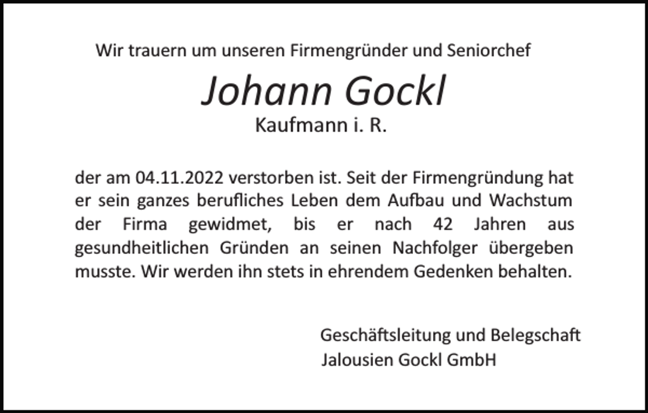 <p>Wir trauern um unseren Firmengründer und Seniorchef</p><p>Johann Gockl<br />Kaufmann i. R.</p><p>der am 04.11.2022 verstorben ist. Seit der Firmengründung hat<br />er sein ganzes beruﬂiches Leben dem Au�au und Wachstum<br />der Firma gewidmet, bis er nach 42 Jahren aus<br />gesundheitlichen Gründen an seinen Nachfolger übergeben<br />musste. Wir werden ihn stets in ehrendem Gedenken behalten.<br />Geschä�sleitung und Belegscha�<br />Jalousien Gockl GmbH</p>