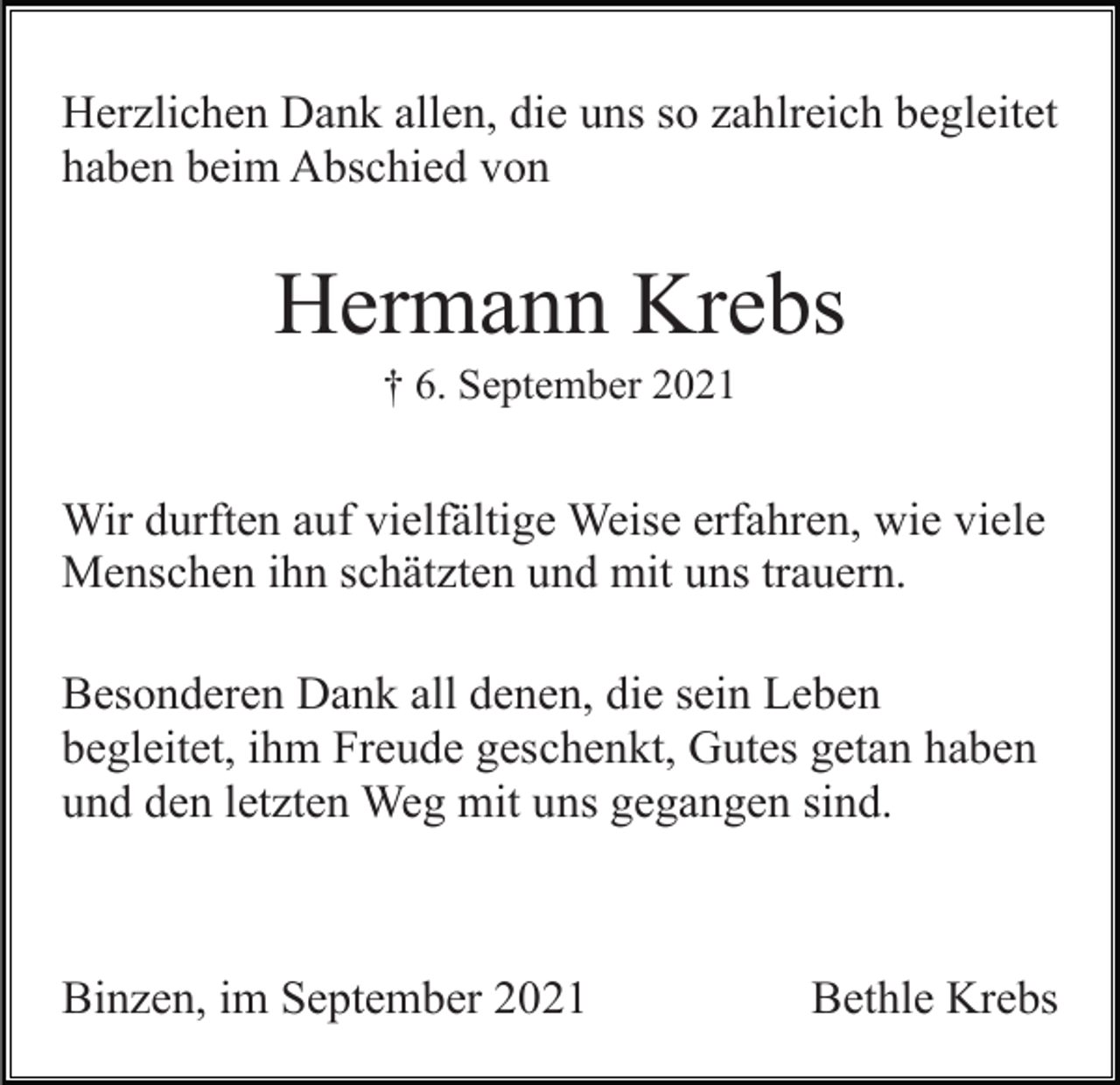 <p>Herzlichen Dank allen, die uns so zahlreich begleitet<br />haben beim Abschied von</p><p>Hermann Krebs<br />† 6. September 2021</p><p>Wir durften auf vielfältige Weise erfahren, wie viele<br />Menschen ihn schätzten und mit uns trauern.<br />Besonderen Dank all denen, die sein Leben<br />begleitet, ihm Freude geschenkt, Gutes getan haben<br />und den letzten Weg mit uns gegangen sind.</p><p>Binzen, im September 2021</p><p>Bethle Krebs</p>