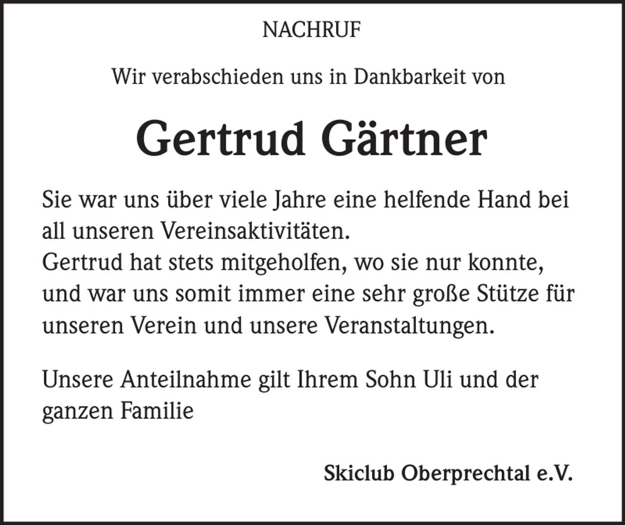 <p>NACHRUF<br />Wir verabschieden uns in Dankbarkeit von</p><p>Gertrud Gärtner<br />Sie war uns über viele Jahre eine helfende Hand bei<br />all unseren Vereinsaktivitäten.<br />Gertrud hat stets mitgeholfen, wo sie nur konnte,<br />und war uns somit immer eine sehr große Stütze für<br />unseren Verein und unsere Veranstaltungen.<br />Unsere Anteilnahme gilt Ihrem Sohn Uli und der<br />ganzen Familie<br />Skiclub Oberprechtal e.V.</p>