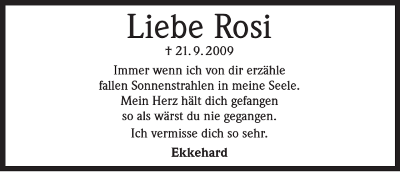 <p>Liebe Rosi</p><p>† 21. 9. 2009<br />Immer wenn ich von dir erzähle<br />fallen Sonnenstrahlen in meine Seele.<br />Mein Herz hält dich gefangen<br />so als wärst du nie gegangen.<br />Ich vermisse dich so sehr.<br />Ekkehard</p>