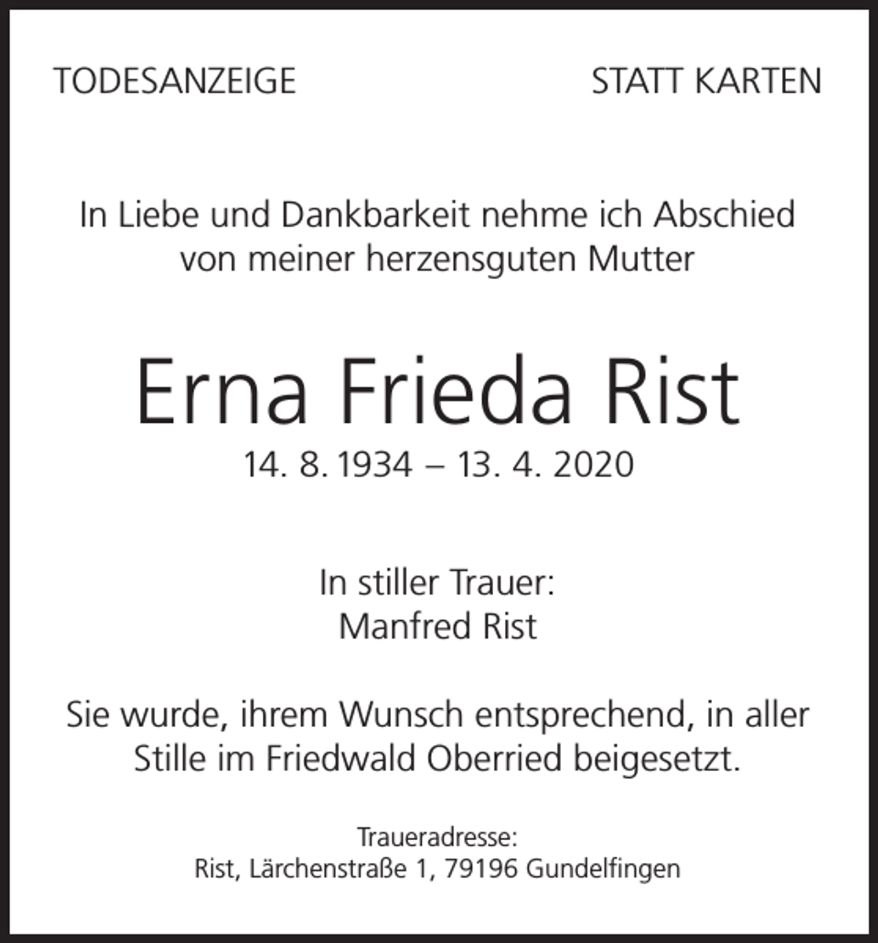 <p>TODESANZEIGE</p><p>STATT KARTEN</p><p>In Liebe und Dankbarkeit nehme ich Abschied<br />von meiner herzensguten Mutter</p><p>Erna Frieda Rist<br />14. 8. 1934 – 13. 4. 2020<br />In stiller Trauer:<br />Manfred Rist<br />Sie wurde, ihrem Wunsch entsprechend, in aller<br />Stille im Friedwald Oberried beigesetzt.<br />Traueradresse:<br />Rist, Lärchenstraße 1, 79196 Gundelfingen</p>