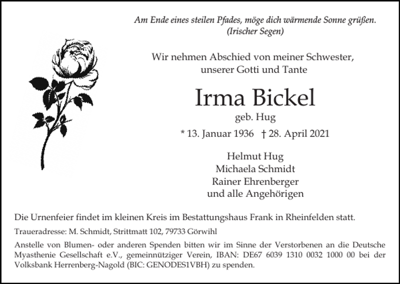 <p>Am Ende eines steilen Pfades, möge dich wärmende Sonne grüßen.<br />(Irischer Segen)</p><p>Wir nehmen Abschied von meiner Schwester,<br />unserer Gotti und Tante</p><p>Irma Bickel<br />geb. Hug</p><p>* 13. Januar 1936 † 28. April 2021<br />Helmut Hug<br />Michaela Schmidt<br />Rainer Ehrenberger<br />und alle Angehörigen<br />Die Urnenfeier findet im kleinen Kreis im Bestattungshaus Frank in Rheinfelden statt.<br />Traueradresse: M. Schmidt, Strittmatt 102, 79733 Görwihl<br />Anstelle von Blumen- oder anderen Spenden bitten wir im Sinne der Verstorbenen an die Deutsche<br />Myasthenie Gesellschaft e.V., gemeinnütziger Verein, IBAN: DE67 6039 131032 10 bei der<br />Volksbank Herrenberg-Nagold (BIC: GENODES1VBH) zu spenden.</p>