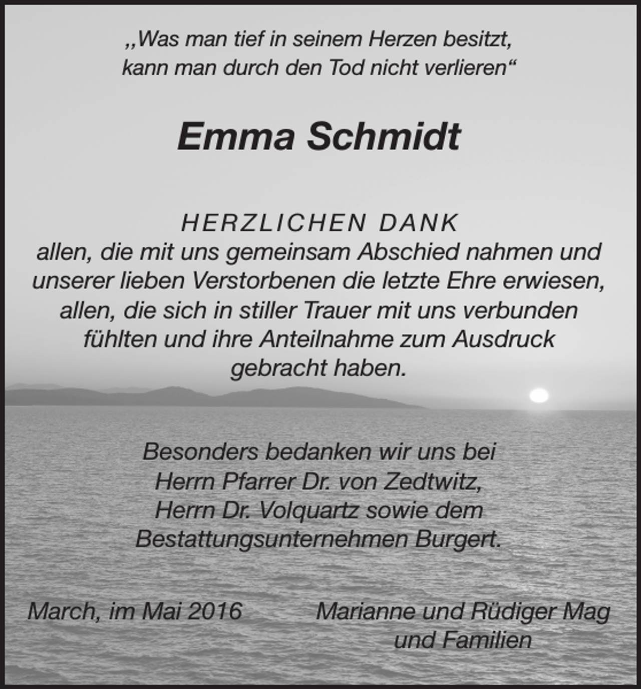 <p>,,Was man tief in seinem Herzen besitzt,<br />kann man durch den Tod nicht verlieren“</p><p>Emma Schmidt<br />HERZLICHEN DANK<br />allen, die mit uns gemeinsam Abschied nahmen und<br />unserer lieben Verstorbenen die letzte Ehre erwiesen,<br />allen, die sich in stiller Trauer mit uns verbunden<br />fühlten und ihre Anteilnahme zum Ausdruck<br />gebracht haben.<br />Besonders bedanken wir uns bei<br />Herrn Pfarrer Dr. von Zedtwitz,<br />Herrn Dr. Volquartz sowie dem<br />Bestattungsunternehmen Burgert.<br />March, im Mai 2016</p><p>Marianne und Rüdiger Mag<br />und Familien</p>