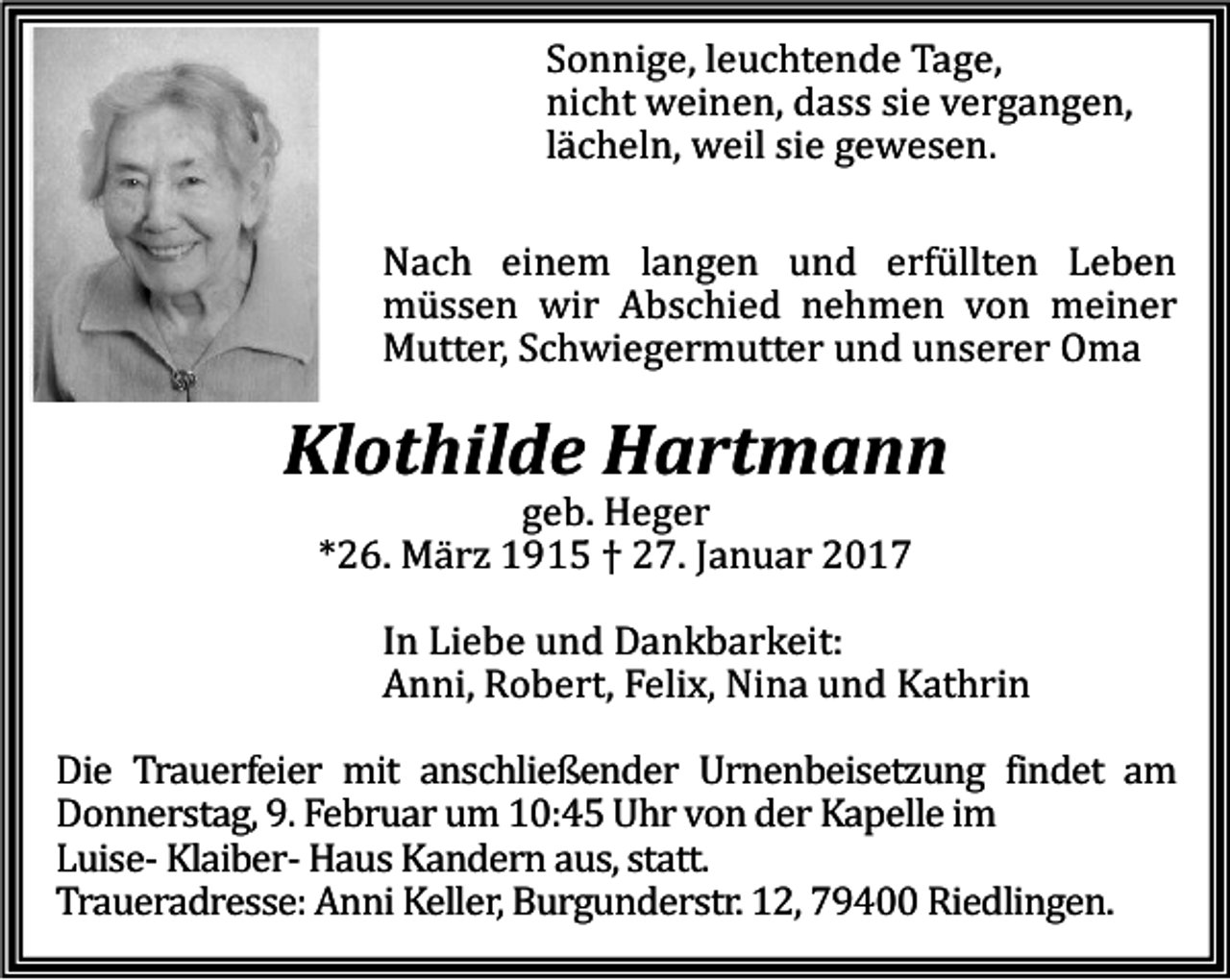 <p>Sonnige, leuchtende Tage,<br />nicht weinen, dass sie vergangen,<br />lächeln, weil sie gewesen.</p><p>Nach einem langen und erfüllten Leben<br />müssen wir Abschied nehmen von meiner<br />Mutter, Schwiegermutter und unserer Oma</p><p>Klothilde Hartmann<br />geb. Heger<br />*26. Mä rz 1915 † 27. Januar 2017</p><p>In Liebe und Dankbarkeit:<br />Anni, Robert, Felix, Nina und Kathrin</p><p>Die Trauerfeier mit anschließender Urnenbeisetzung findet am<br />Donnerstag, 9. Februar um 10:45 Uhr von der Kapelle im<br />Luise- Klaiber- Haus Kandern aus, statt.<br />Traueradresse: Anni Keller, Burgunderstr. 12, 79400 Riedlingen.</p>