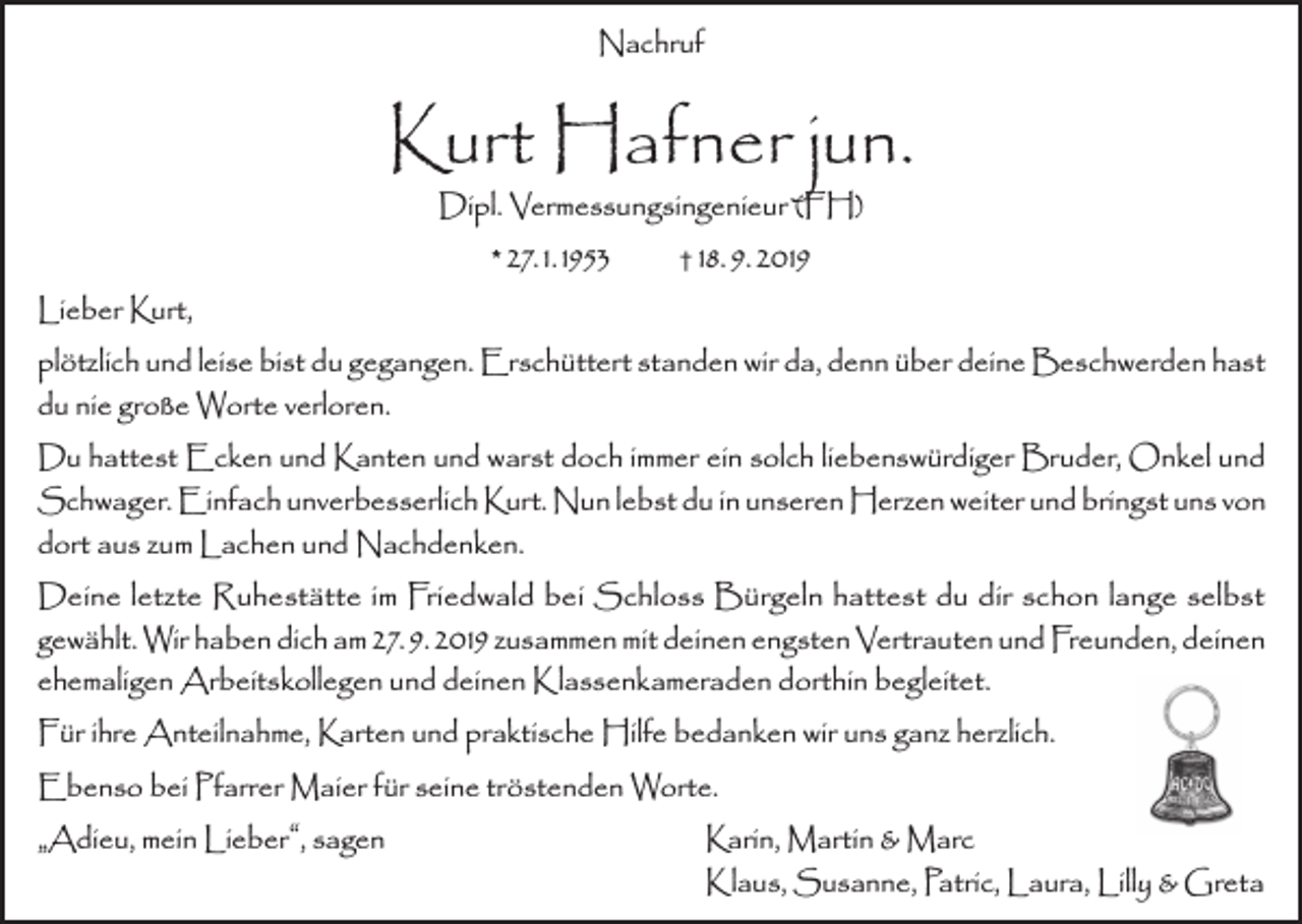 <p>Nachruf</p><p>Kurt Hafner jun.<br />Dipl. Vermessungsingenieur (FH)<br />† 18. 9. 2019<br />* 27. 1. 1953</p><p>Lieber Kurt,<br />plötzlich und leise bist du gegangen. Erschüttert standen wir da, denn über deine Beschwerden hast<br />du nie große Worte verloren.<br />Du hattest Ecken und Kanten und warst doch immer ein solch liebenswürdiger Bruder, Onkel und<br />Schwager. Einfach unverbesserlich Kurt. Nun lebst du in unseren Herzen weiter und bringst uns von<br />dort aus zum Lachen und Nachdenken.<br />Deine letzte Ruhestätte im Friedwald bei Schloss Bürgeln hattest du dir schon lange selbst<br />gewählt. Wir haben dich am 27. 9. 2019 zusammen mit deinen engsten Vertrauten und Freunden, deinen<br />ehemaligen Arbeitskollegen und deinen Klassenkameraden dorthin begleitet.<br />Für ihre Anteilnahme, Karten und praktische Hilfe bedanken wir uns ganz herzlich.<br />Ebenso bei Pfarrer Maier für seine tröstenden Worte.<br />„Adieu, mein Lieber“, sagen<br />Karin, Martin &amp; Marc</p><p>Klaus, Susanne, Patric, Laura, Lilly &amp; Greta</p>