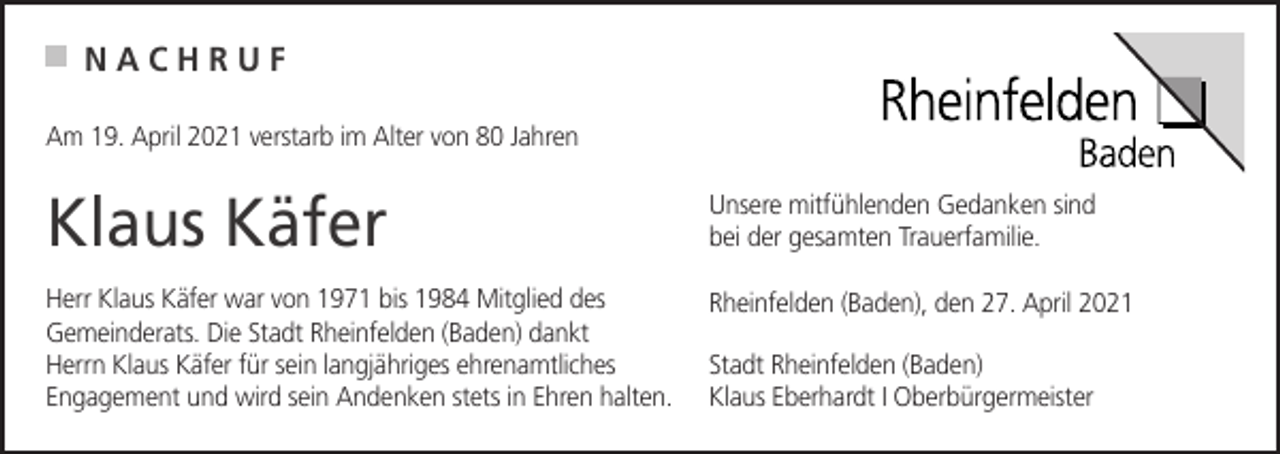 <p>NACHRUF<br />Am 19. April 2021 verstarb im Alter von 80 Jahren</p><p>Klaus Käfer</p><p>Unsere mitfühlenden Gedanken sind<br />bei der gesamten Trauerfamilie.</p><p>Herr Klaus Käfer war von 1971 bis 1984 Mitglied des<br />Gemeinderats. Die Stadt Rheinfelden (Baden) dankt<br />Herrn Klaus Käfer für sein langjähriges ehrenamtliches<br />Engagement und wird sein Andenken stets in Ehren halten.</p><p>Rheinfelden (Baden), den 27. April 2021<br />Stadt Rheinfelden (Baden)<br />Klaus Eberhardt I Oberbürgermeister</p>