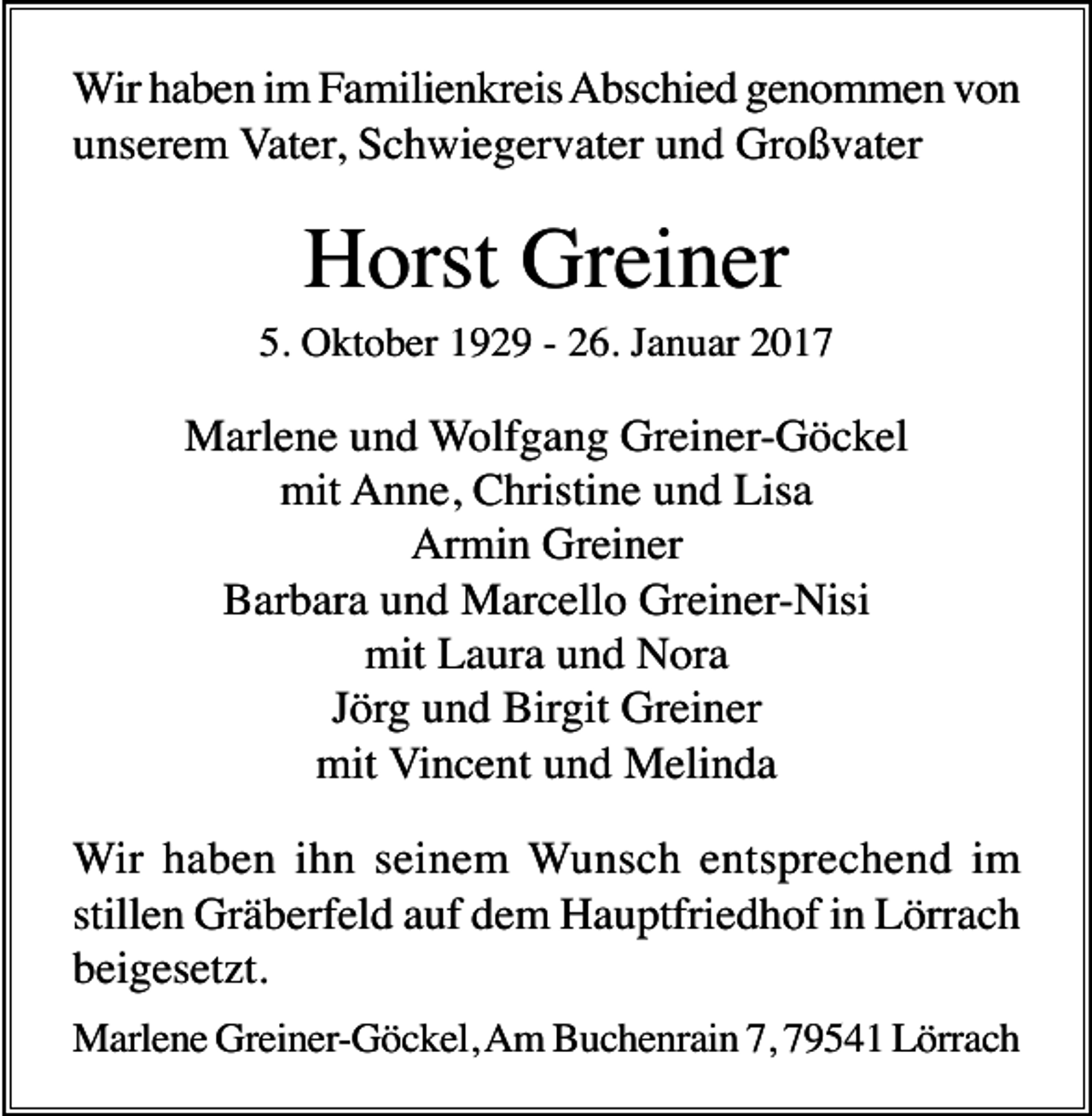 <p>Wir haben im Familienkreis Abschied genommen von<br />unserem Vater, Schwiegervater und Großvater</p><p>Horst Greiner<br />5. Oktober 1929 - 26. Januar 2017</p><p>Marlene und Wolfgang Greiner-Göckel<br />mit Anne, Christine und Lisa<br />Armin Greiner<br />Barbara und Marcello Greiner-Nisi<br />mit Laura und Nora<br />Jörg und Birgit Greiner<br />mit Vincent und Melinda<br />Wir haben ihn seinem Wunsch entsprechend im<br />stillen Gräberfeld auf dem Hauptfriedhof in Lörrach<br />beigesetzt.<br />Marlene Greiner-Göckel, Am Buchenrain 7, 79541 Lörrach</p>