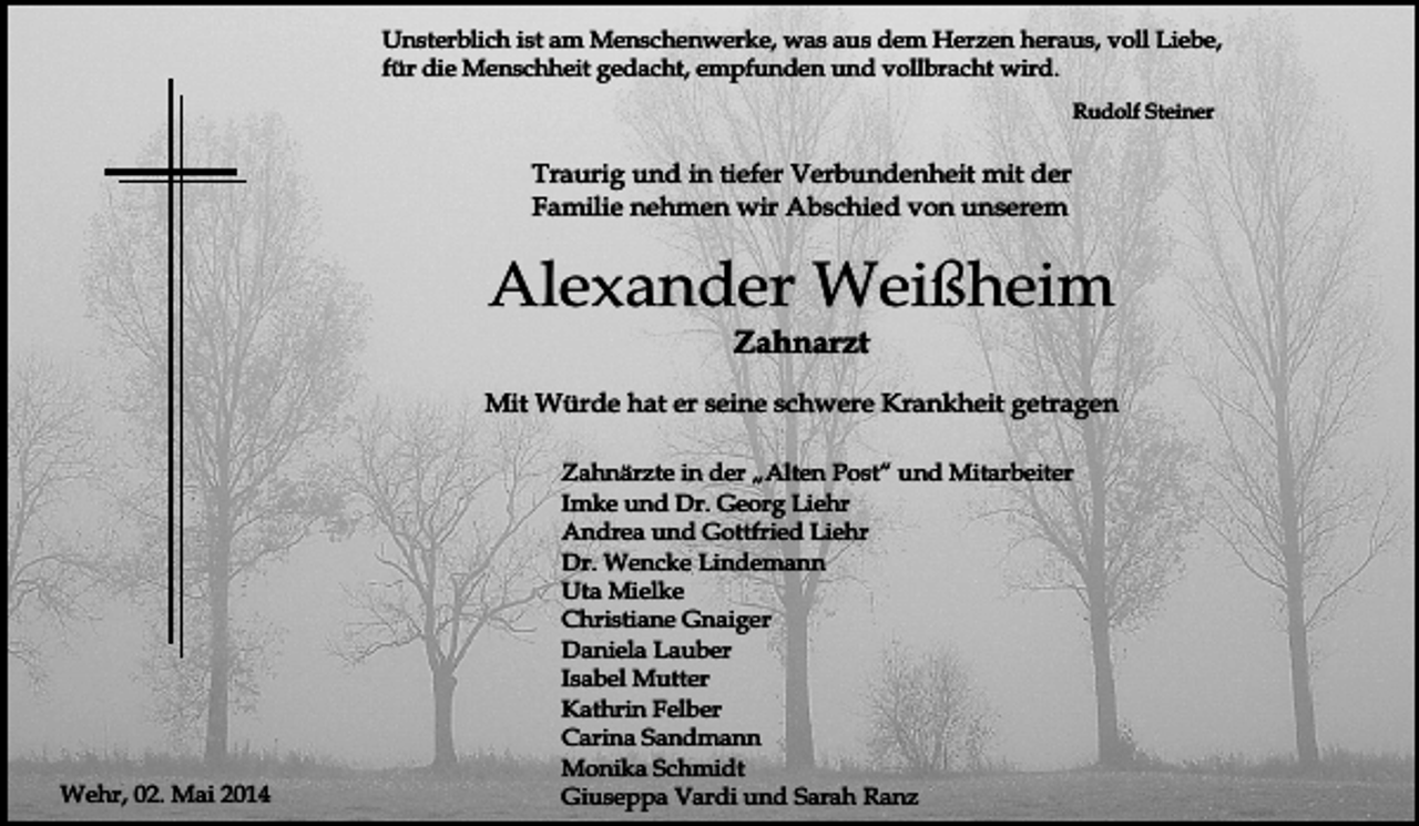 <p>Unsterblich ist am Menschenwerke, was aus dem Herzen heraus, voll Liebe,<br />für die Menschheit gedacht, empfunden und vollbracht wird.<br />Rudolf Steiner</p><p>Traurig und in tiefer Verbundenheit mit der<br />Familie nehmen wir Abschied von unserem</p><p>Alexander Weißheim<br />Zahnarzt</p><p>Mit Würde hat er seine schwere Krankheit getragen</p><p>Wehr, 02. Mai 2014</p><p>Zahnärzte in der „Alten Post“ und Mitarbeiter<br />Imke und Dr. Georg Liehr<br />Andrea und Gottfried Liehr<br />Dr. Wencke Lindemann<br />Uta Mielke<br />Christiane Gnaiger<br />Daniela Lauber<br />Isabel Mutter<br />Kathrin Felber<br />Carina Sandmann<br />Monika Schmidt<br />Giuseppa Vardi und Sarah Ranz</p>