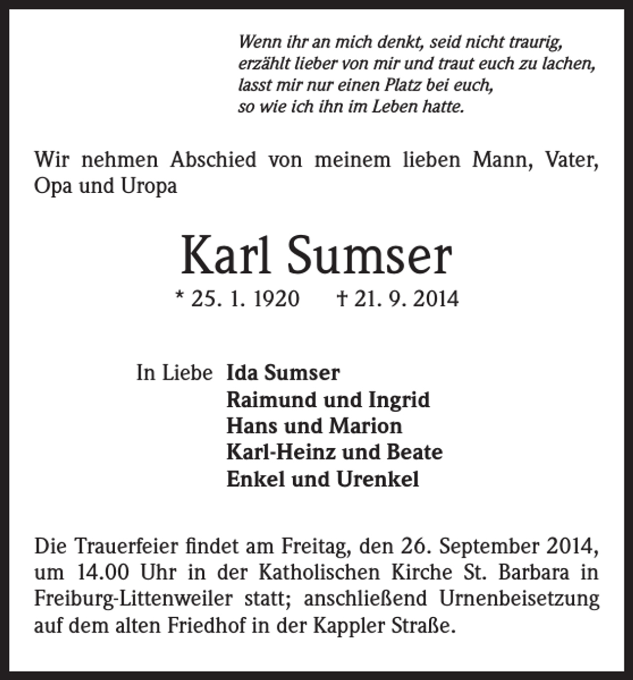 <p>Wenn ihr an mich denkt, seid nicht traurig,<br />erzählt lieber von mir und traut euch zu lachen,<br />lasst mir nur einen Platz bei euch,<br />so wie ich ihn im Leben hatte.</p><p>Wir nehmen Abschied von meinem lieben Mann, Vater,<br />Opa und Uropa</p><p>Karl Sumser</p><p>* 25. 1. 1920 † 21. 9. 2014<br />In Liebe</p><p>Ida Sumser<br />Raimund und Ingrid<br />Hans und Marion<br />Karl-Heinz und Beate<br />Enkel und Urenkel</p><p>Die Trauerfeier findet am Freitag, den 26. September 2014,<br />um 14.00 Uhr in der Katholischen Kirche St. Barbara in<br />Freiburg-Littenweiler statt; anschließend Urnenbeisetzung<br />auf dem alten Friedhof in der Kappler Straße.</p>