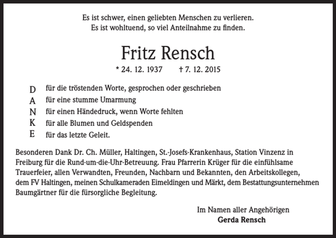<p>Es ist schwer, einen geliebten Menschen zu verlieren.<br />Es ist wohltuend, so viel Anteilnahme zu finden.</p><p>Fritz Rensch</p><p>* 24. 12. 1937 † 7. 12. 2015</p><p>D für die tröstenden Worte, gesprochen oder geschrieben<br />A für eine stumme Umarmung<br />N für einen Händedruck, wenn Worte fehlten<br />K für alle Blumen und Geldspenden<br />E für das letzte Geleit.<br />Besonderen Dank Dr. Ch. Müller, Haltingen, St.-Josefs-Krankenhaus, Station Vinzenz in<br />Freiburg für die Rund-um-die-Uhr-Betreuung. Frau Pfarrerin Krüger für die einfühlsame<br />Trauerfeier, allen Verwandten, Freunden, Nachbarn und Bekannten, den Arbeitskollegen,<br />dem FV Haltingen, meinen Schulkameraden Eimeldingen und Märkt, dem Bestattungsunternehmen<br />Baumgärtner für die fürsorgliche Begleitung.</p><p>Im Namen aller Angehörigen<br />Gerda Rensch</p>