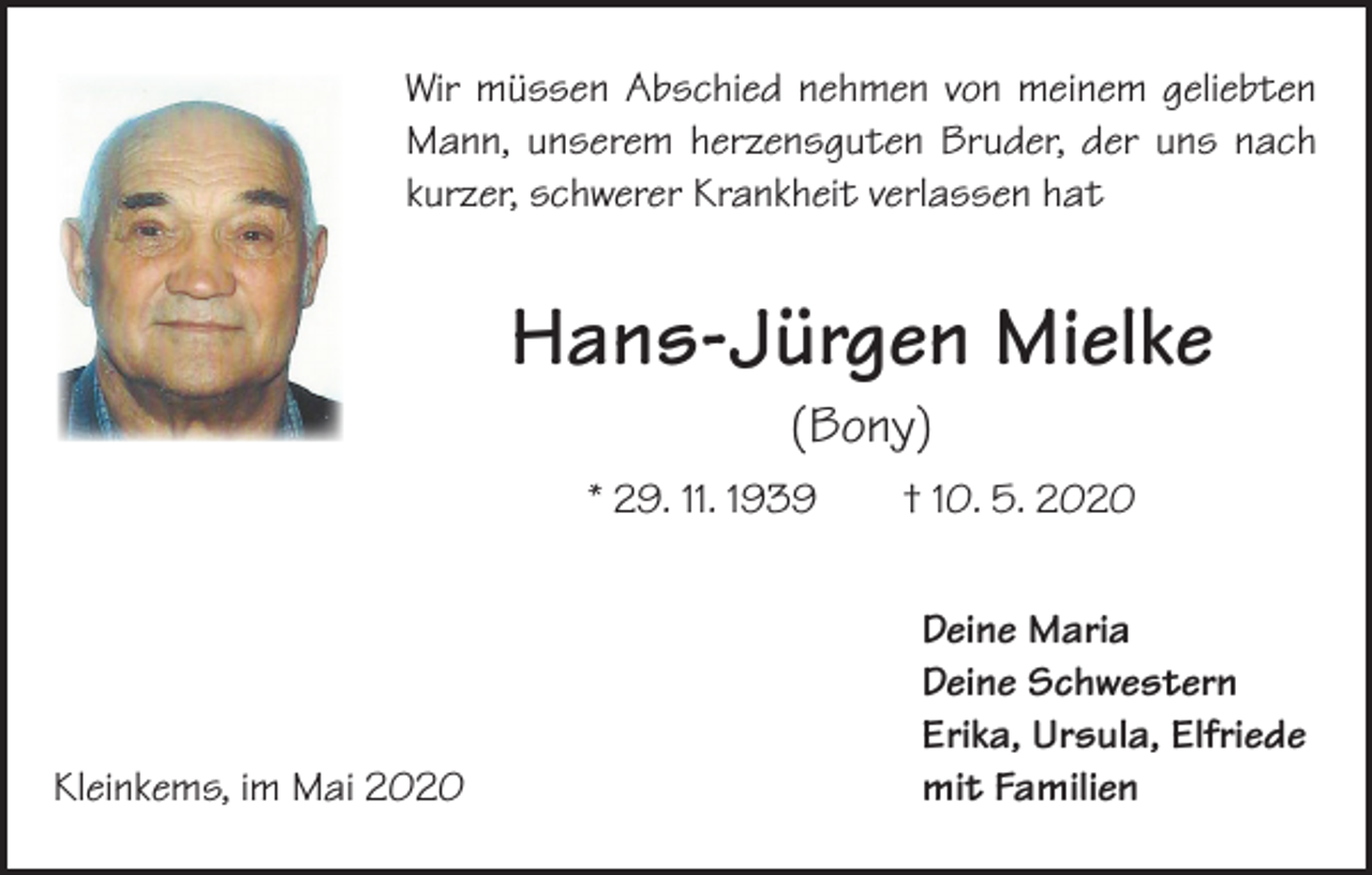 <p>Wir müssen Abschied nehmen von meinem geliebten<br />Mann, unserem herzensguten Bruder, der uns nach<br />­kurzer, schwerer Krankheit verlassen hat</p><p>Hans-Jürgen Mielke<br />(Bony)<br />* 29. 11. 1939 † 10. 5. 2020</p><p>Kleinkems, im Mai 2020</p><p>Deine Maria<br />Deine Schwestern<br />Erika, Ursula, Elfriede<br />mit Familien</p>