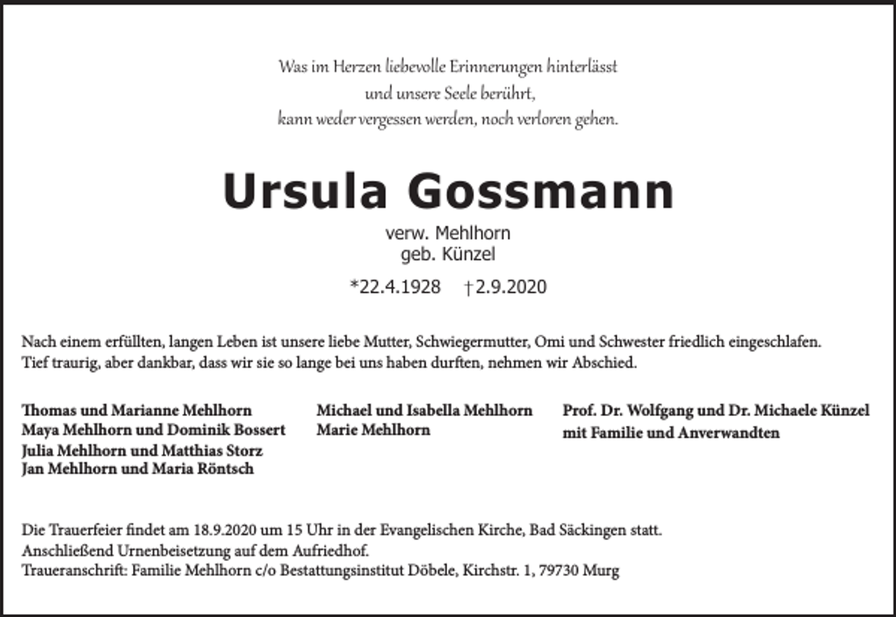 <p>Was im Herzen liebevolle Erinnerungen hinterlässt<br />und unsere Seele berührt,<br />kann weder vergessen werden, noch verloren gehen.</p><p>Ursula Gossmann<br />verw. Mehlhorn<br />geb. Künzel</p><p>*22.4.1928</p><p>2.9.2020</p><p>Nach einem erfüllten, langen Leben ist unsere liebe Mutter, Schwiegermutter, Omi und Schwester friedlich eingeschlafen.<br />Tief traurig, aber dankbar, dass wir sie so lange bei uns haben durften, nehmen wir Abschied.<br />Thomas und Marianne Mehlhorn<br />Maya Mehlhorn und Dominik Bossert<br />Julia Mehlhorn und Matthias Storz<br />Jan Mehlhorn und Maria Röntsch</p><p>Michael und Isabella Mehlhorn<br />Marie Mehlhorn</p><p>Prof. Dr. Wolfgang und Dr. Michaele Künzel<br />mit Familie und Anverwandten</p><p>Die Trauerfeier findet am 18.9.2020 um 15 Uhr in der Evangelischen Kirche, Bad Säckingen statt.<br />Anschließend Urnenbeisetzung auf dem Aufriedhof.<br />Traueranschrift: Familie Mehlhorn c/o Bestattungsinstitut Döbele, Kirchstr. 1, 79730 Murg</p>