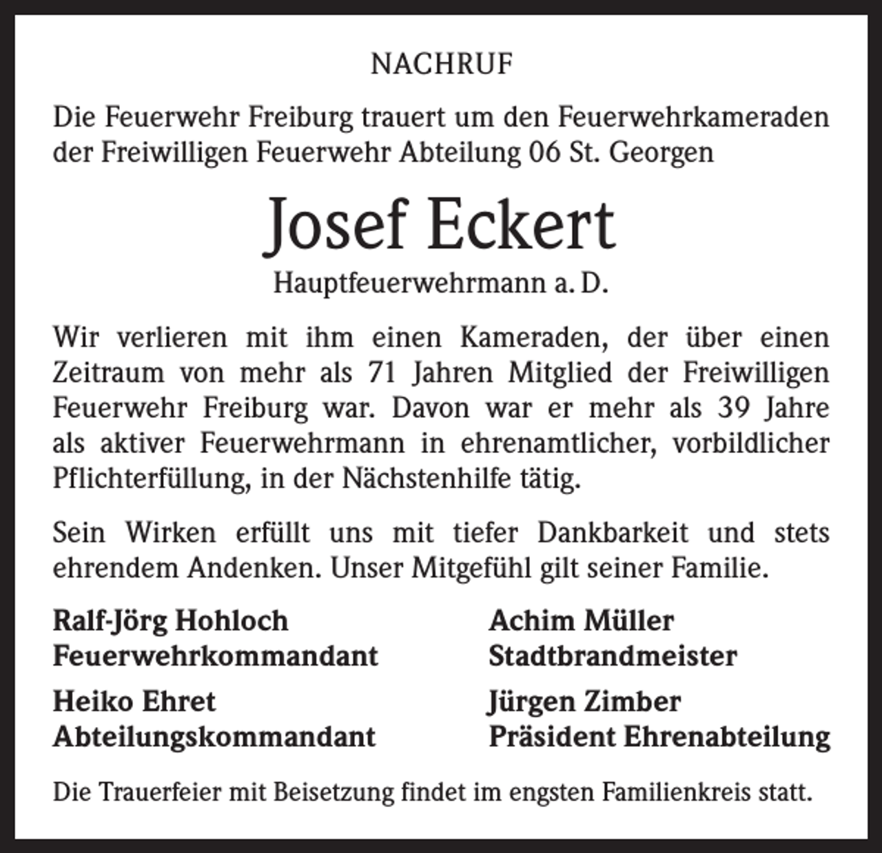 <p>NACHRUF<br />Die Feuerwehr Freiburg trauert um den Feuerwehrkameraden<br />der Freiwilligen Feuerwehr Abteilung 06 St. Georgen</p><p>Josef Eckert<br />Hauptfeuerwehrmann a. D.</p><p>Wir verlieren mit ihm einen Kameraden, der über einen<br />­Zeitraum von mehr als 71 Jahren Mitglied der Freiwilligen<br />­Feuerwehr Freiburg war. Davon war er mehr als 39 Jahre<br />als aktiver Feuerwehrmann in ehrenamtlicher, vorbildlicher<br />Pflichterfüllung, in der Nächstenhilfe tätig.<br />Sein Wirken erfüllt uns mit tiefer Dankbarkeit und stets<br />­ehrendem Andenken. Unser Mitgefühl gilt seiner Familie.<br />Ralf-Jörg Hohloch<br />Feuerwehrkommandant<br />Heiko Ehret<br />Abteilungskommandant</p><p>Achim Müller<br />Stadtbrandmeister<br />Jürgen Zimber<br />Präsident Ehrenabteilung</p><p>Die Trauerfeier mit Beisetzung findet im engsten Familienkreis statt.</p>