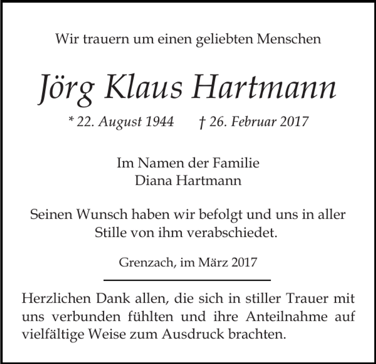 <p>Wir trauern um einen geliebten Menschen</p><p>Jörg Klaus Hartmann<br />* 22. August 1944</p><p>† 26. Februar 2017</p><p>Im Namen der Familie<br />Diana Hartmann<br />Seinen Wunsch haben wir befolgt und uns in aller<br />Stille von ihm verabschiedet.<br />Grenzach, im März 2017</p><p>Herzlichen Dank allen, die sich in stiller Trauer mit<br />uns verbunden fühlten und ihre Anteilnahme auf<br />vielfältige Weise zum Ausdruck brachten.</p>