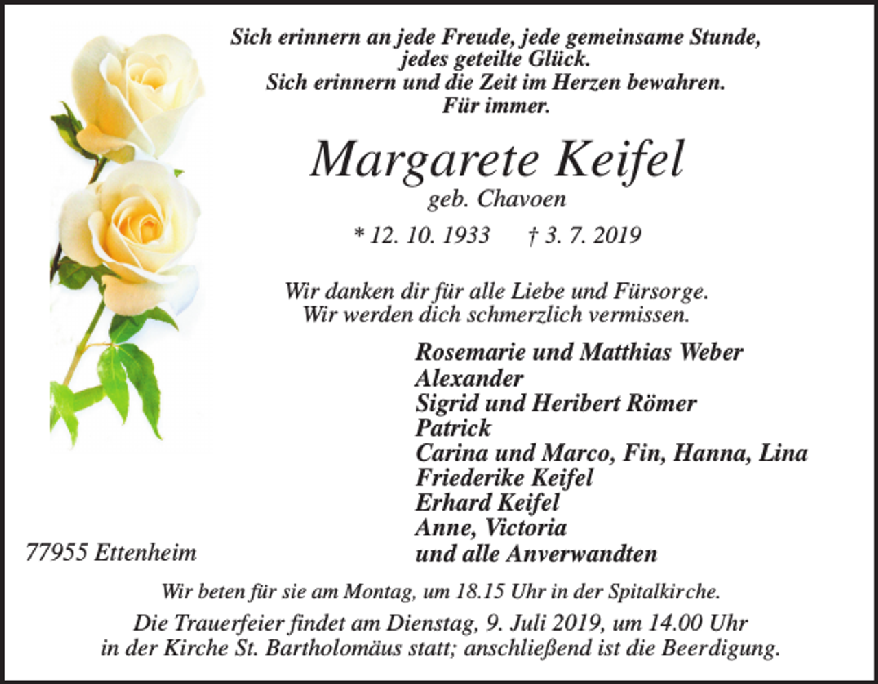 <p>Sich erinnern an jede Freude, jede gemeinsame Stunde,<br />jedes geteilte Glück.<br />Sich erinnern und die Zeit im Herzen bewahren.<br />Für immer.</p><p>Margarete Keifel<br />geb. Chavoen<br />* 12. 10. 1933<br />† 3. 7. 2019<br />Wir danken dir für alle Liebe und Fürsorge.<br />Wir werden dich schmerzlich vermissen.</p><p>77955 Ettenheim</p><p>Rosemarie und Matthias Weber<br />Alexander<br />Sigrid und Heribert Römer<br />Patrick<br />Carina und Marco, Fin, Hanna, Lina<br />Friederike Keifel<br />Erhard Keifel<br />Anne, Victoria<br />und alle Anverwandten</p><p>Wir beten für sie am Montag, um 18.15 Uhr in der Spitalkirche.</p><p>Die Trauerfeier findet am Dienstag, 9. Juli 2019, um 14.00 Uhr<br />in der Kirche St. Bartholomäus statt; anschließend ist die Beerdigung.</p>