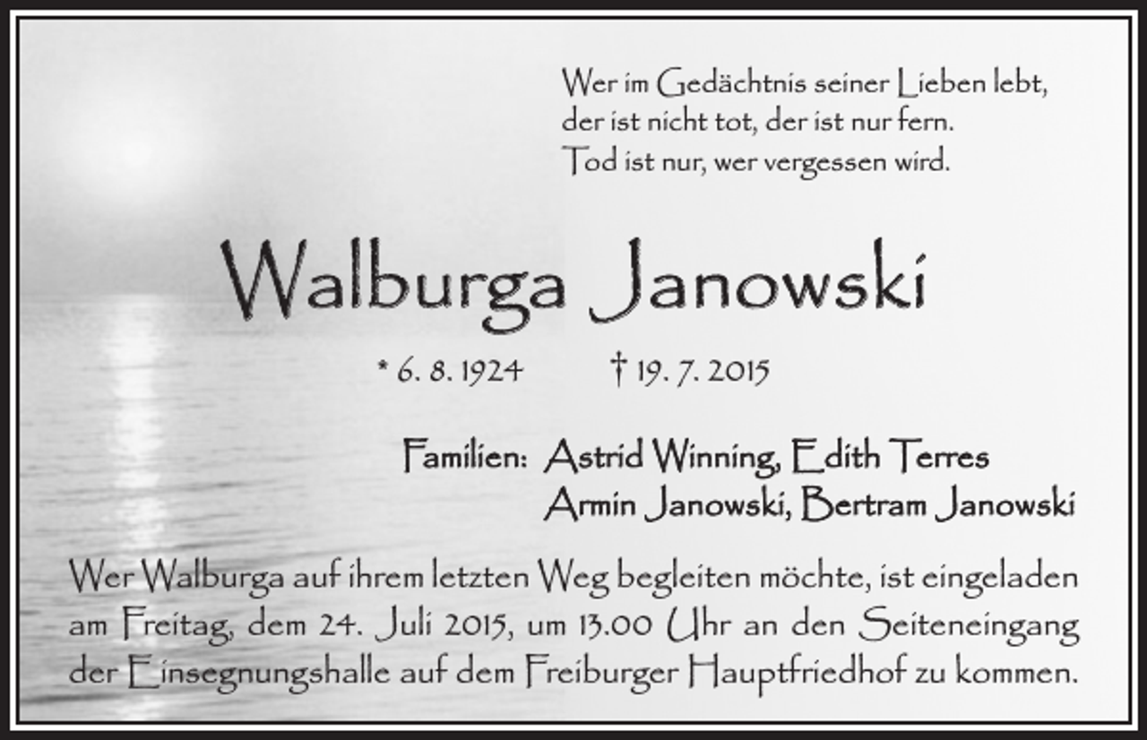 <p>Wer im Gedächtnis seiner Lieben lebt,<br />der ist nicht tot, der ist nur fern.<br />Tod ist nur, wer vergessen wird.</p><p>Walburga Janowski<br />* 6. 8. 1924 † 19. 7. 2015</p><p>Familien: A<br />strid Winning, Edith Terres<br />Armin Janowski, Bertram Janowski<br />Wer Walburga auf ihrem letzten Weg begleiten möchte, ist e­ in­geladen<br />am Freitag, dem 24. Juli 2015, um 13.00 Uhr an den Seiteneingang<br />der Einsegnungshalle auf dem Freiburger Hauptfriedhof zu kommen.</p>
