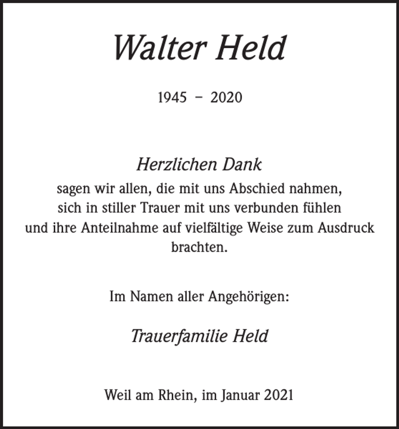 <p>Walter Held<br />1945 – 2020</p><p>Herzlichen Dank<br />sagen wir allen, die mit uns Abschied nahmen,<br />sich in stiller Trauer mit uns verbunden fühlen<br />und ihre Anteilnahme auf vielfältige Weise zum Ausdruck<br />brachten.<br />Im Namen aller Angehörigen:</p><p>Trauerfamilie Held<br />Weil am Rhein, im Januar 2021</p>