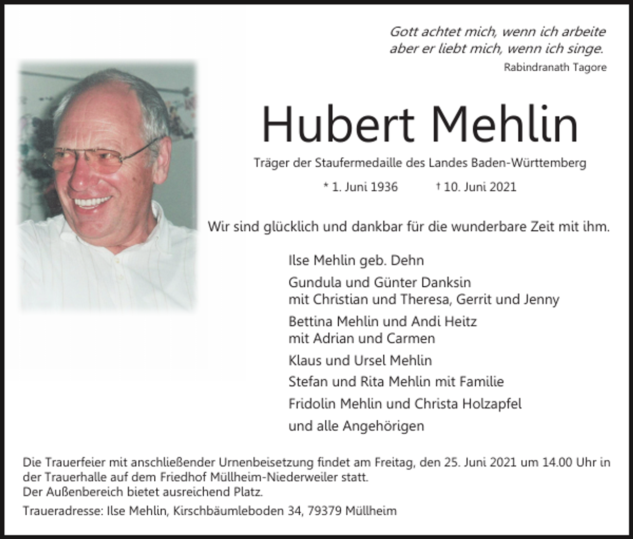 <p>Gott achtet mich, wenn ich arbeite<br />aber er liebt mich, wenn ich singe.<br />Rabindranath Tagore</p><p>Hubert Mehlin<br />Träger der Staufermedaille des Landes Baden-Württemberg<br />* 1. Juni 1936</p><p>† 10. Juni 2021</p><p>Wir sind glücklich und dankbar für die wunderbare Zeit mit ihm.<br />Ilse Mehlin geb. Dehn<br />Gundula und Günter Danksin<br />mit Christian und Theresa, Gerrit und Jenny<br />Bettina Mehlin und Andi Heitz<br />mit Adrian und Carmen<br />Klaus und Ursel Mehlin<br />Stefan und Rita Mehlin mit Familie<br />Fridolin Mehlin und Christa Holzapfel<br />und alle Angehörigen<br />Die Trauerfeier mit anschließender Urnenbeisetzung findet am Freitag, den 25. Juni 2021 um 14.00 Uhr in<br />der Trauerhalle auf dem Friedhof Müllheim-Niederweiler statt.<br />Der Außenbereich bietet ausreichend Platz.<br />Traueradresse: Ilse Mehlin, Kirschbäumleboden 34, 79379 Müllheim</p>