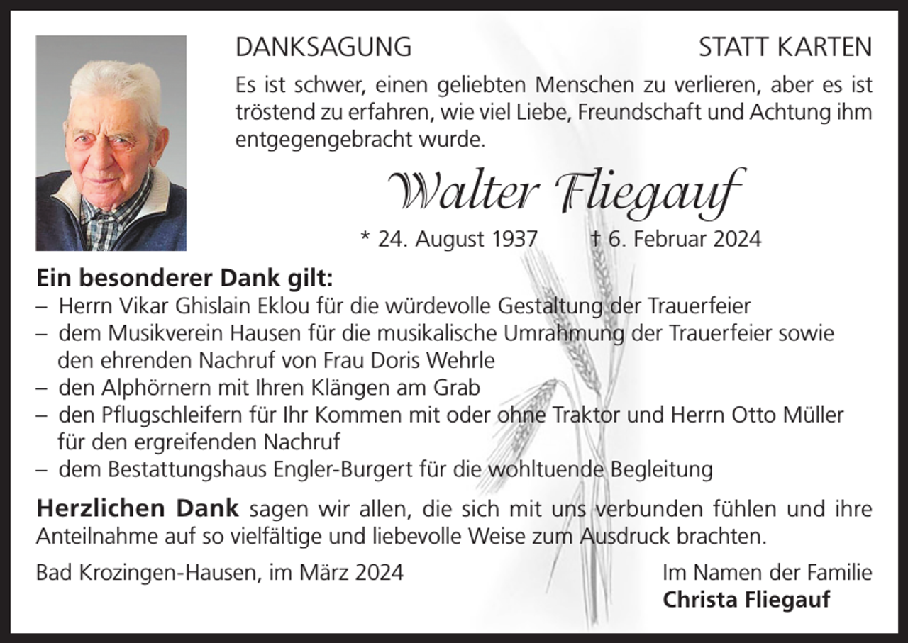 <p>DANKSAGUNG</p><p>STATT KARTEN</p><p>Es ist schwer, einen geliebten Menschen zu verlieren, aber es ist<br />tröstend zu erfahren, wie viel Liebe, Freundschaft und Achtung ihm<br />entgegengebracht wurde.</p><p>Walter Fliegauf<br />* 24. August 1937</p><p>† 6. Februar 2024</p><p>Ein besonderer Dank gilt:<br />– Herrn Vikar Ghislain Eklou für die würdevolle Gestaltung der Trauerfeier<br />– dem Musikverein Hausen für die musikalische Umrahmung der Trauerfeier sowie<br />den ehrenden Nachruf von Frau Doris Wehrle<br />– den Alphörnern mit Ihren Klängen am Grab<br />– den Pflugschleifern für Ihr Kommen mit oder ohne Traktor und Herrn Otto Müller<br />für den ergreifenden Nachruf<br />– dem Bestattungshaus Engler-Burgert für die wohltuende Begleitung</p><p>Herzlichen Dank sagen wir allen, die sich mit uns verbunden fühlen und ihre<br />Anteilnahme auf so vielfältige und liebevolle Weise zum Ausdruck brachten.<br />Bad Krozingen-Hausen, im März 2024 Im Namen der Familie<br />Christa Fliegauf</p>