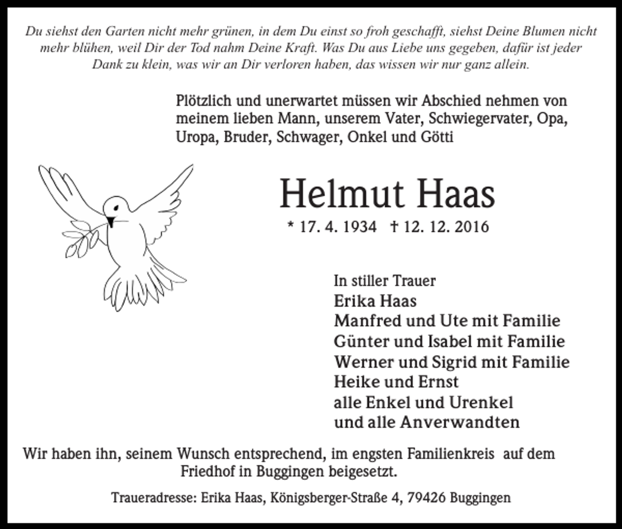 <p>Du siehst den Garten nicht mehr grünen, in dem Du einst so froh geschafft, siehst Deine Blumen nicht<br />mehr blühen, weil Dir der Tod nahm Deine Kraft. Was Du aus Liebe uns gegeben, dafür ist jeder<br />Dank zu klein, was wir an Dir verloren haben, das wissen wir nur ganz allein.</p><p>Plötzlich und unerwartet müssen wir Abschied nehmen von<br />meinem lieben Mann, unserem Vater, Schwiegervater, Opa,<br />Uropa, Bruder, Schwager, Onkel und Götti</p><p>Helmut Haas<br />* 17. 4. 1934 † 12. 12. 2016</p><p>In stiller Trauer<br />Erika Haas<br />Manfred und Ute mit Familie<br />Günter und Isabel mit Familie<br />Werner und Sigrid mit Familie<br />Heike und Ernst<br />alle Enkel und Urenkel<br />und alle Anverwandten<br />Wir haben ihn, seinem Wunsch entsprechend, im engsten Familienkreis auf dem<br />Friedhof in Buggingen beigesetzt.<br />Traueradresse: Erika Haas, Königsberger-Straße 4, 79426 Buggingen</p>