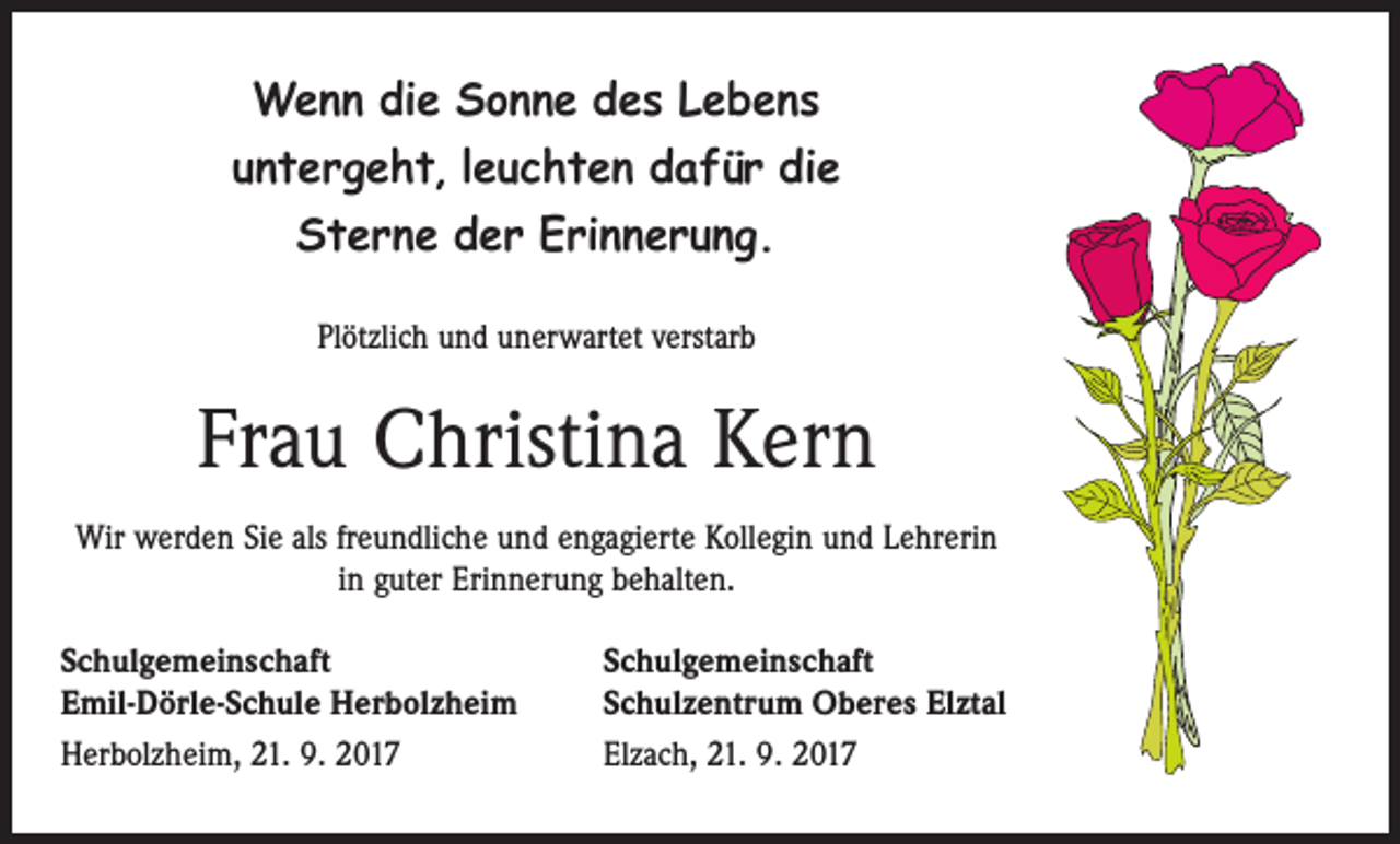 <p>Wenn die Sonne des Lebens<br />untergeht, leuchten dafür die<br />Sterne der Erinnerung.<br />Plötzlich und unerwartet verstarb</p><p>Frau Christina Kern<br />Wir werden Sie als freundliche und engagierte Kollegin und Lehrerin<br />in guter Erinnerung behalten.<br />Schulgemeinschaft<br />Emil-Dörle-Schule Herbolzheim<br />Herbolzheim, 21. 9. 2017</p><p>Schulgemeinschaft<br />Schulzentrum Oberes Elztal<br />Elzach, 21. 9. 2017</p>