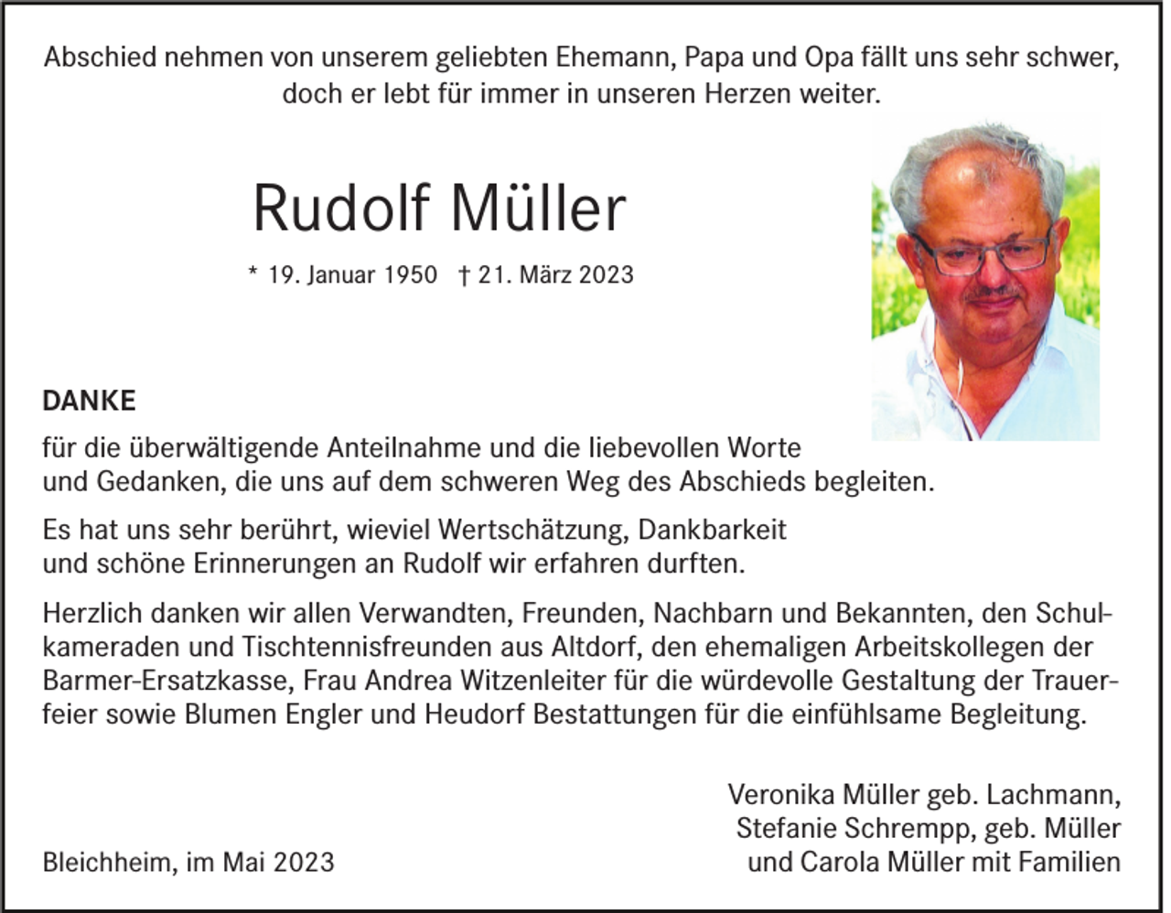 <p>Abschied nehmen von unserem geliebten Ehemann, Papa und Opa fällt uns sehr schwer,<br />doch er lebt für immer in unseren Herzen weiter.</p><p>Rudolf Müller<br />* 19. Januar 1950 † 21. März 2023</p><p>DANKE<br />für die überwältigende Anteilnahme und die liebevollen Worte<br />und Gedanken, die uns auf dem schweren Weg des Abschieds begleiten.<br />Es hat uns sehr berührt, wieviel Wertschätzung, Dankbarkeit<br />und schöne Erinnerungen an Rudolf wir erfahren durften.<br />Herzlich danken wir allen Verwandten, Freunden, Nachbarn und Bekannten, den Schulkameraden und Tischtennisfreunden aus Altdorf, den ehemaligen Arbeitskollegen der<br />Barmer-Ersatzkasse, Frau Andrea Witzenleiter für die würdevolle Gestaltung der Trauerfeier sowie Blumen Engler und Heudorf Bestattungen für die einfühlsame Begleitung.</p><p>Bleichheim, im Mai 2023</p><p>Veronika Müller geb. Lachmann,<br />Stefanie Schrempp, geb. Müller<br />und Carola Müller mit Familien</p>