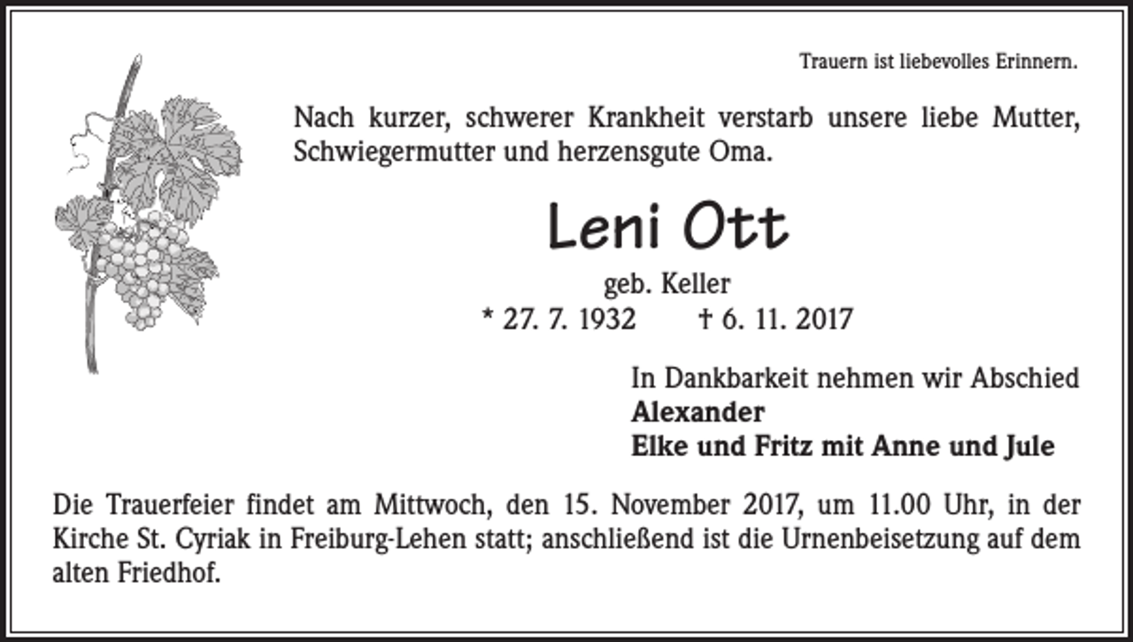 <p>Trauern ist liebevolles Erinnern.</p><p>Nach kurzer, schwerer Krankheit verstarb unsere liebe Mutter,<br />Schwiegermutter und herzensgute Oma.</p><p>Leni Ott</p><p>geb. Keller<br />* 27. 7. 1932 † 6. 11. 2017<br />In Dankbarkeit nehmen wir Abschied<br />Alexander<br />Elke und Fritz mit Anne und Jule<br />Die Trauerfeier findet am Mittwoch, den 15. November 2017, um 11.00 Uhr, in der<br />­Kirche St. Cyriak in Freiburg-Lehen statt; anschließend ist die Urnenbeisetzung auf dem<br />alten Friedhof.</p>