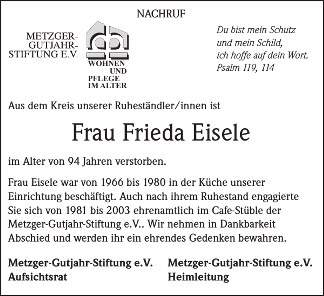 <p>NACHRUF</p><p>WOHNEN<br />UND<br />PFLEGE<br />IM ALTER</p><p>Du bist mein Schutz<br />und mein Schild,<br />ich hoffe auf dein Wort.<br />Psalm 119, 114</p><p>Aus dem Kreis unserer Ruheständler/innen ist</p><p>Frau Frieda Eisele<br />im Alter von 94 Jahren verstorben.<br />Frau Eisele war von 1966 bis 1980 in der Küche unserer<br />Einrichtung beschäftigt. Auch nach ihrem Ruhestand engagierte<br />Sie sich von 1981 bis 2003 ehrenamtlich im Cafe-Stüble der<br />Metzger-Gutjahr-Stiftung e.V.. Wir nehmen in Dankbarkeit<br />Abschied und werden ihr ein ehrendes Gedenken bewahren.<br />Metzger-Gutjahr-Stiftung e.V.<br />Aufsichtsrat</p><p>Metzger-Gutjahr-Stiftung e.V.<br />Heimleitung</p>