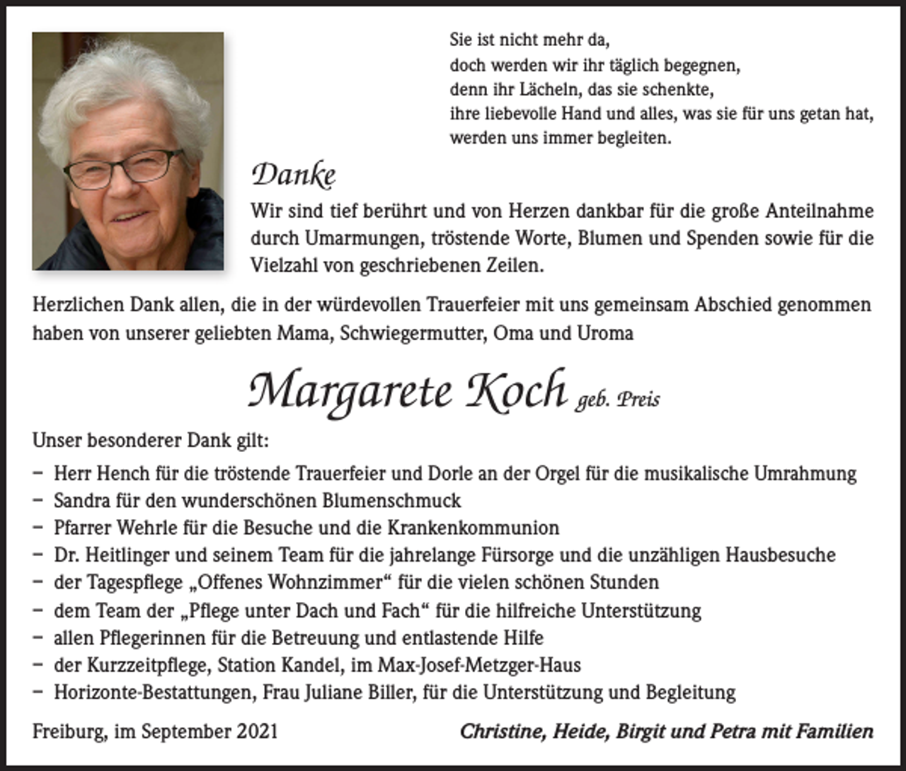 <p>Sie ist nicht mehr da,<br />doch werden wir ihr täglich begegnen,<br />denn ihr Lächeln, das sie schenkte,<br />ihre liebevolle Hand und alles, was sie für uns getan hat,<br />werden uns immer begleiten.</p><p>Danke<br />Wir sind tief berührt und von Herzen dankbar für die große Anteilnahme<br />durch Umarmungen, tröstende Worte, Blumen und Spenden sowie für die<br />Vielzahl von geschriebenen Zeilen.<br />Herzlichen Dank allen, die in der würdevollen Trauerfeier mit uns gemeinsam Abschied genommen<br />haben von unserer geliebten Mama, Schwiegermutter, Oma und Uroma</p><p>Margarete Koch geb. Preis<br />Unser besonderer Dank gilt:<br />– Herr Hench für die tröstende Trauerfeier und Dorle an der Orgel für die musikalische Umrahmung<br />– Sandra für den wunderschönen Blumenschmuck<br />– Pfarrer Wehrle für die Besuche und die Krankenkommunion<br />– Dr. Heitlinger und seinem Team für die jahrelange Fürsorge und die unzähligen Hausbesuche<br />– der Tagespflege „Offenes Wohnzimmer“ für die vielen schönen Stunden<br />– dem Team der „Pflege unter Dach und Fach“ für die hilfreiche Unterstützung<br />– allen Pflegerinnen für die Betreuung und entlastende Hilfe<br />– der Kurzzeitpflege, Station Kandel, im Max-Josef-Metzger-Haus<br />– Horizonte-Bestattungen, Frau Juliane Biller, für die Unterstützung und Begleitung<br />Freiburg, im September 2021</p><p>Christine, Heide, Birgit und Petra mit Familien</p>