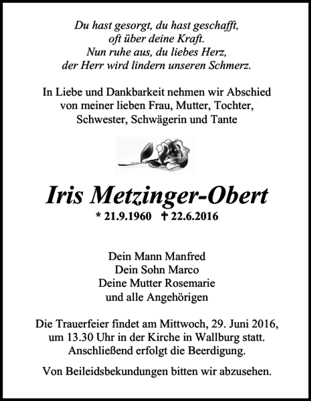 <p>Du hast gesorgt, du hast geschafft,<br />oft über deine Kraft.<br />Nun ruhe aus, du liebes Herz,<br />der Herr wird lindern unseren Schmerz.<br />In Liebe und Dankbarkeit nehmen wir Abschied<br />von meiner lieben Frau, Mutter, Tochter,<br />Schwester, Schwägerin und Tante</p><p>Iris Metzinger-Obert<br />* 21.9.1960  22.6.2016</p><p>Dein Mann Manfred<br />Dein Sohn Marco<br />Deine Mutter Rosemarie<br />und alle Angehörigen<br />Die Trauerfeier findet am Mittwoch, 29. Juni 2016,<br />um 13.30 Uhr in der Kirche in Wallburg statt.<br />Anschließend erfolgt die Beerdigung.<br />Von Beileidsbekundungen bitten wir abzusehen.</p>