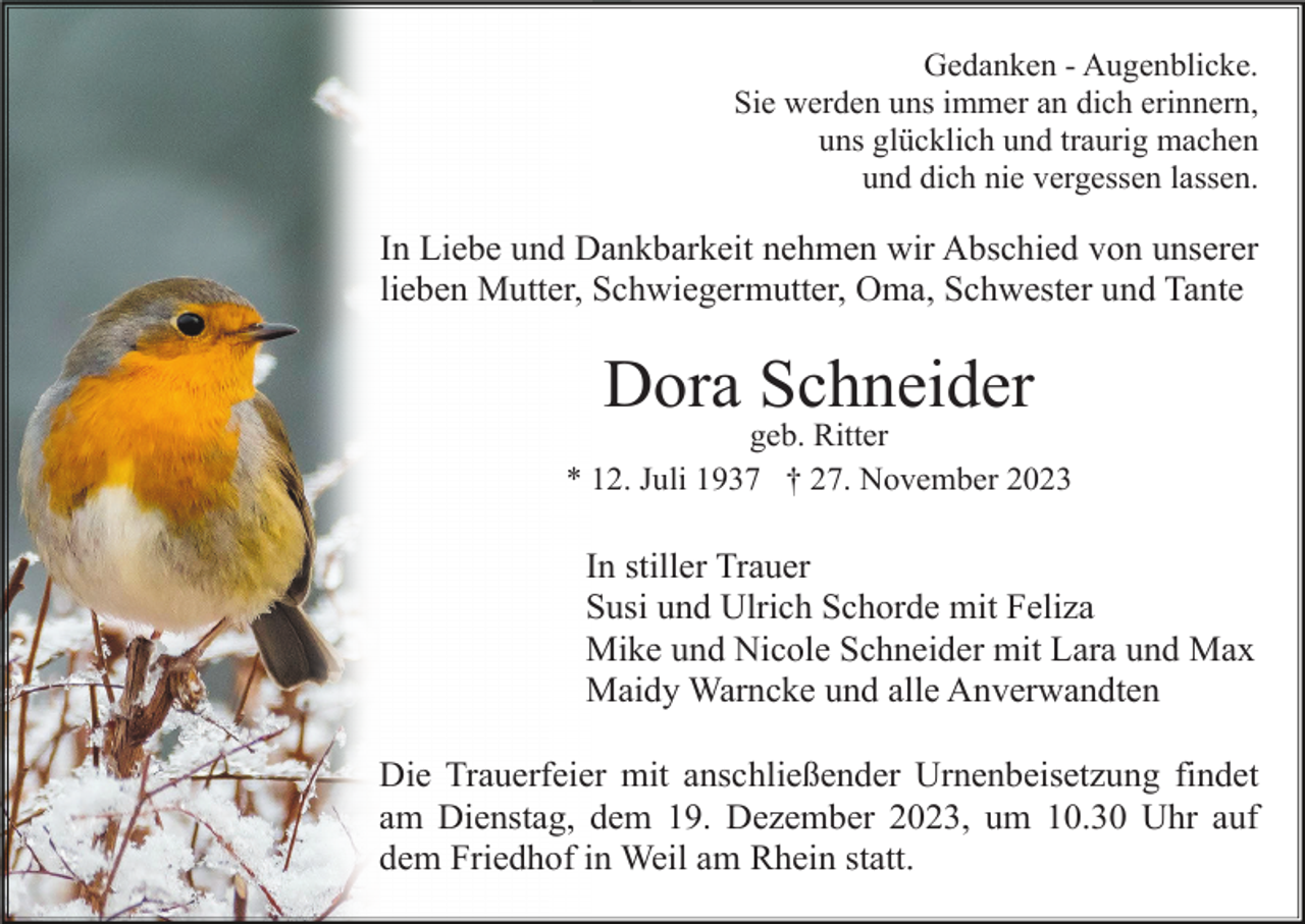 <p>Gedanken - Augenblicke.<br />Sie werden uns immer an dich erinnern,<br />uns glücklich und traurig machen<br />und dich nie vergessen lassen.</p><p>In Liebe und Dankbarkeit nehmen wir Abschied von unserer<br />lieben Mutter, Schwiegermutter, Oma, Schwester und Tante</p><p>Dora Schneider<br />geb. Ritter<br />* 12. Juli 1937 † 27. November 2023</p><p>In stiller Trauer<br />Susi und Ulrich Schorde mit Feliza<br />Mike und Nicole Schneider mit Lara und Max<br />Maidy Warncke und alle Anverwandten<br />Die Trauerfeier mit anschließender Urnenbeisetzung findet<br />am Dienstag, dem 19. Dezember 2023, um 10.30 Uhr auf<br />dem Friedhof in Weil am Rhein statt.</p>
