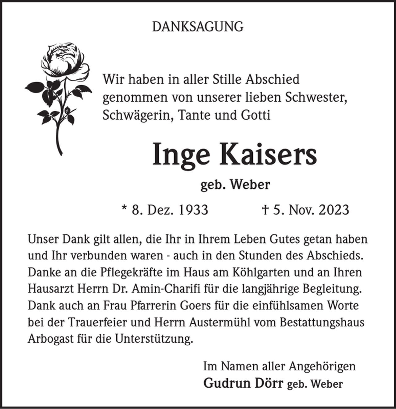 <p>DANKSAGUNG</p><p>Wir haben in aller Stille Abschied<br />genommen von unserer lieben Schwester,<br />Schwägerin, Tante und Gotti</p><p>Inge Kaisers<br />geb. Weber<br />* 8. Dez. 1933</p><p>† 5. Nov. 2023</p><p>Unser Dank gilt allen, die Ihr in Ihrem Leben Gutes getan haben<br />und Ihr verbunden waren - auch in den Stunden des Abschieds.<br />Danke an die Pflegekräfte im Haus am Köhlgarten und an Ihren<br />Hausarzt Herrn Dr. Amin-Charifi für die langjährige Begleitung.<br />Dank auch an Frau Pfarrerin Goers für die einfühlsamen Worte<br />bei der Trauerfeier und Herrn Austermühl vom Bestattungshaus<br />Arbogast für die Unterstützung.<br />Im Namen aller Angehörigen</p><p>Gudrun Dörr geb. Weber</p>