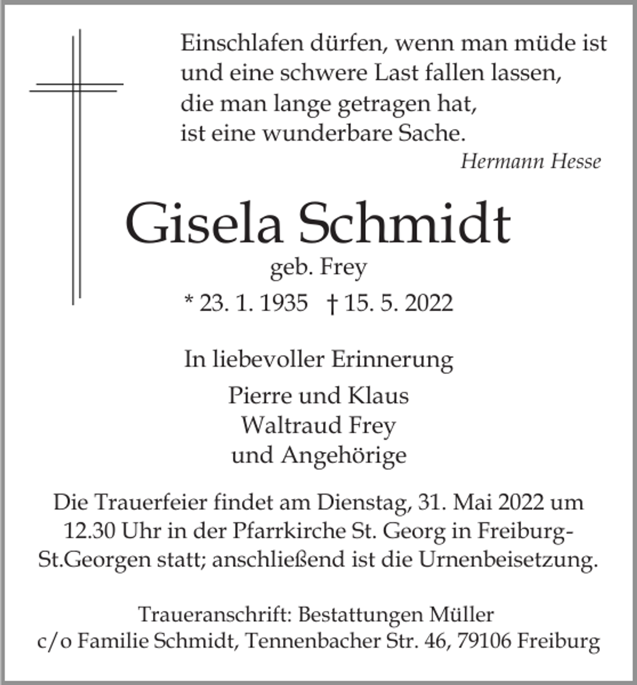 <p>Einschlafen dürfen, wenn man müde ist<br />und eine schwere Last fallen lassen,<br />die man lange getragen hat,<br />ist eine wunderbare Sache.<br />Hermann Hesse</p><p>Gisela Schmidt<br />geb. Frey</p><p>* 23. 1. 1935 † 15. 5. 2022<br />In liebevoller Erinnerung<br />Pierre und Klaus<br />Waltraud Frey<br />und Angehörige<br />Die Trauerfeier findet am Dienstag, 31. Mai 2022 um<br />12.30 Uhr in der Pfarrkirche St. Georg in FreiburgSt.Georgen statt; anschließend ist die Urnenbeisetzung.<br />Traueranschrift: Bestattungen Müller<br />c/o Familie Schmidt, Tennenbacher Str. 46, 79106 Freiburg</p>