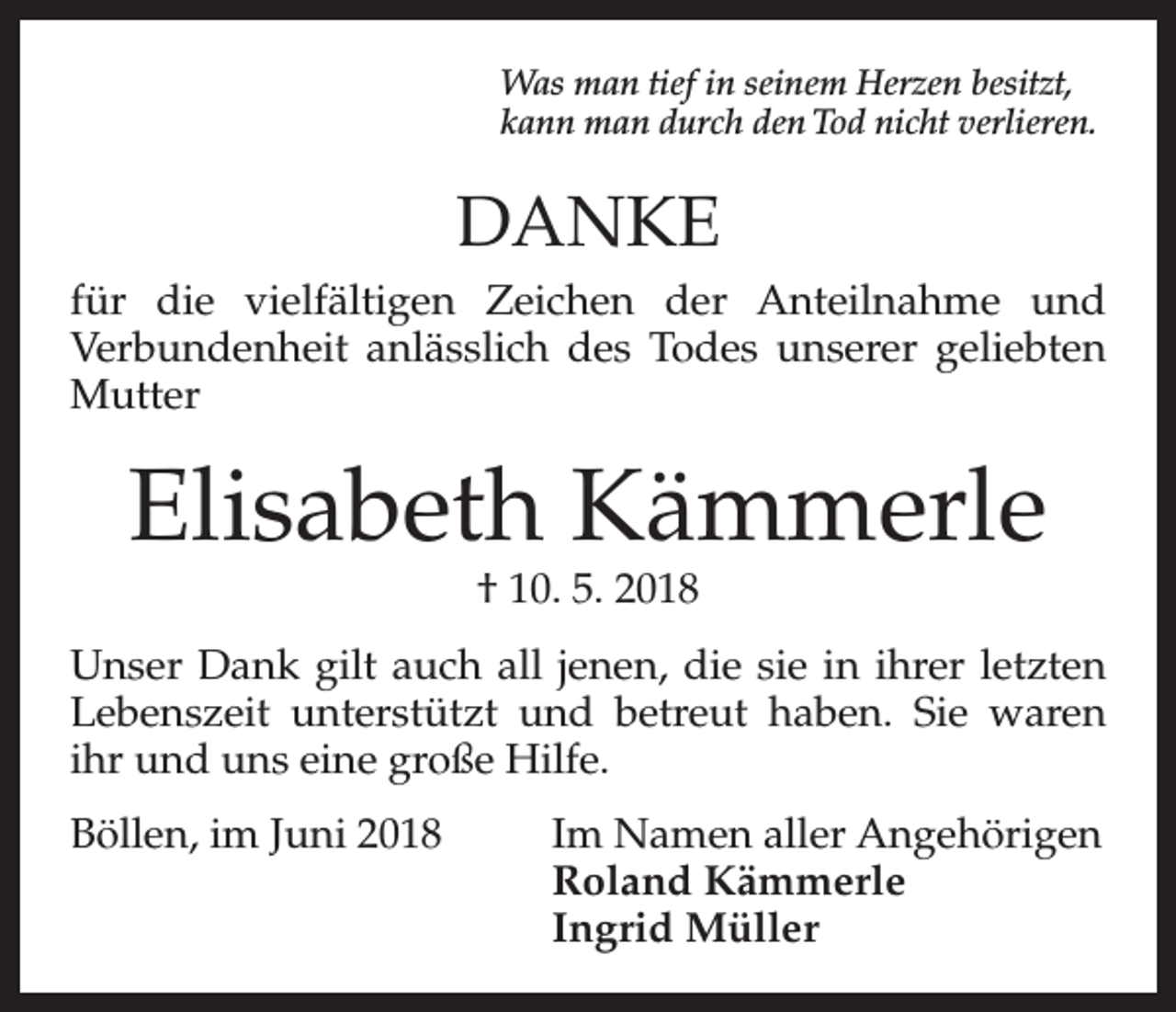 <p>Was man tief in seinem Herzen besitzt,<br />kann man durch den Tod nicht verlieren.</p><p>DANKE<br />für die vielfältigen Zeichen der Anteilnahme und<br />Verbundenheit anlässlich des Todes unserer geliebten<br />Mutter</p><p>Elisabeth Kämmerle<br />† 10. 5. 2018</p><p>Unser Dank gilt auch all jenen, die sie in ihrer letzten<br />Lebenszeit unterstützt und betreut haben. Sie waren<br />ihr und uns eine große Hilfe.<br />Böllen, im Juni 2018 Im Namen aller Angehörigen<br />Roland Kämmerle<br />Ingrid Müller</p>
