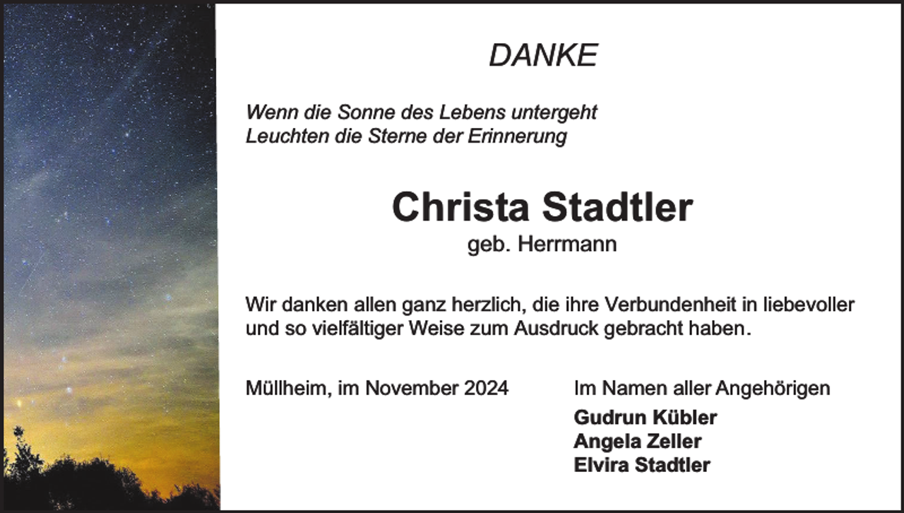 <p>DANKE<br />Wenn die Sonne des Lebens untergeht<br />Leuchten die Sterne der Erinnerung</p><p>Christa Stadtler<br />geb. Herrmann</p><p>Wir danken allen ganz herzlich, die ihre Verbundenheit in liebevoller<br />und so vielfältiger Weise zum Ausdruck gebracht haben.<br />Müllheim, im November 2024</p><p>Im Namen aller Angehörigen<br />Gudrun Kübler<br />Angela Zeller<br />Elvira Stadtler</p>