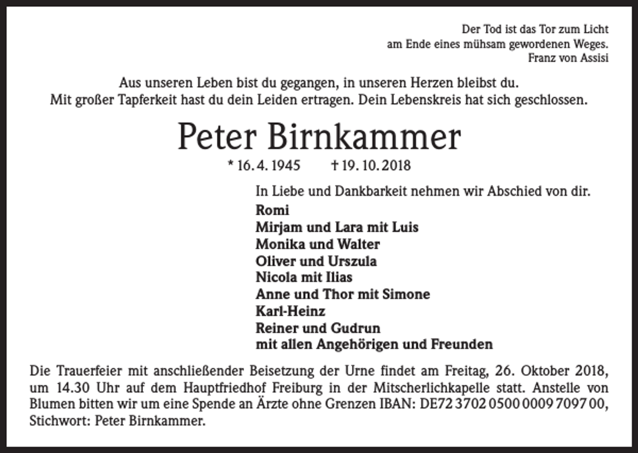 <p>Der Tod ist das Tor zum Licht<br />am Ende eines mühsam gewordenen Weges.<br />Franz von Assisi</p><p>Aus unseren Leben bist du gegangen, in unseren Herzen bleibst du.<br />Mit großer Tapferkeit hast du dein Leiden ertragen. Dein Lebenskreis hat sich geschlossen.</p><p>Peter Birnkammer<br />* 16. 4. 1945 † 19. 10. 2018</p><p>In Liebe und Dankbarkeit nehmen wir Abschied von dir.<br />Romi<br />Mirjam und Lara mit Luis<br />Monika und Walter<br />Oliver und Urszula<br />Nicola mit Ilias<br />Anne und Thor mit Simone<br />Karl-Heinz<br />Reiner und Gudrun<br />mit allen Angehörigen und Freunden<br />Die Trauerfeier mit anschließender Beisetzung der Urne findet am Freitag, 26. Oktober 2018,<br />um 14.30 Uhr auf dem Hauptfriedhof Freiburg in der Mitscherlichkapelle statt. Anstelle von<br />Blumen bitten wir um eine Spende an Ärzte ohne Grenzen IBAN: DE72 3702 0509 7097 00,<br />Stichwort: Peter Birnkammer.</p>