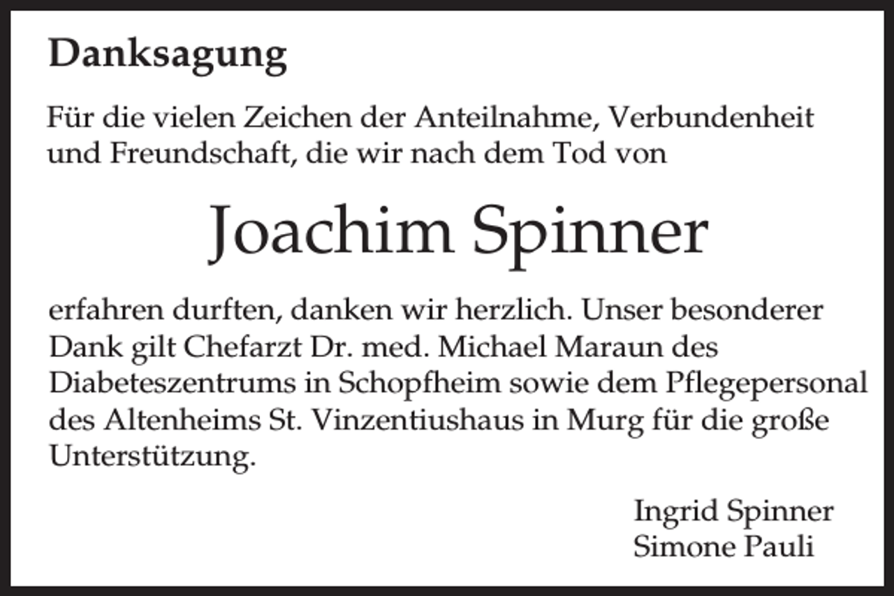<p>Danksagung<br />Für die vielen Zeichen der Anteilnahme, Verbundenheit<br />und Freundschaft, die wir nach dem Tod von</p><p>Joachim Spinner<br />erfahren durften, danken wir herzlich. Unser besonderer<br />Dank gilt Chefarzt Dr. med. Michael Maraun des<br />Diabeteszentrums in Schopfheim sowie dem Pflegepersonal<br />des Altenheims St. Vinzentiushaus in Murg für die große<br />Unterstützung.<br />Ingrid Spinner<br />Simone Pauli</p>