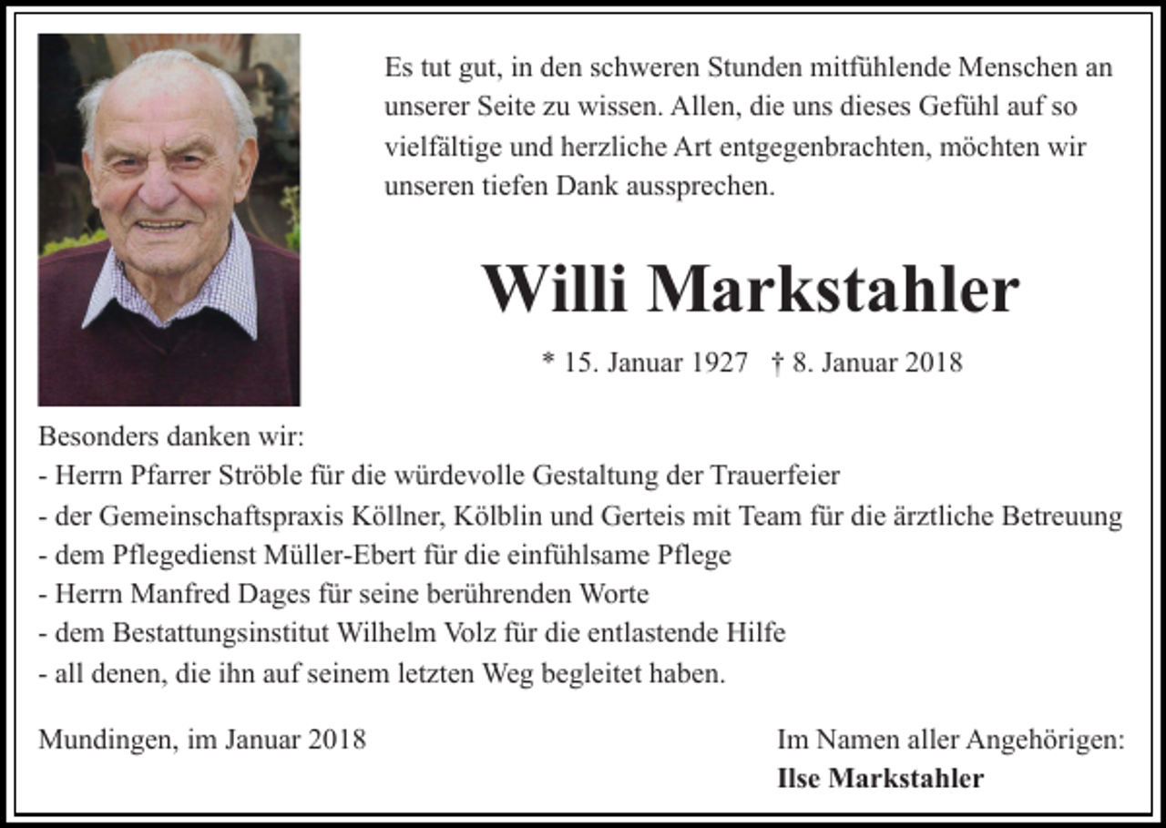 <p>Es<br />Est tut<br />ut ggut,<br />ut, i in<br />n dden<br />e n sschweren<br />c h w er e n Stunden<br />St u n d e n mitfühlende<br />mitf ü hl e n d e Menschen<br />M e ns c h e n aann<br />uunserer<br />ns er er Seite<br />S eit e zzu<br />u wissen.<br />wiss e n. Allen,<br />A ll e n, die<br />di e uns<br />u ns dieses<br />di es es Gefühl<br />G ef ü hl auf<br />a uf so<br />so<br />vi<br />elf älti g e uund<br />n d hherzliche<br />er zli c h e Art<br />A rt entgegenbrachten,<br />e nt g e g e n br a c ht e n, möchten<br />m ö cht e n wir<br />wir<br />vielfältige<br />u ns er e n titiefen<br />ef e n Dank<br />D a n k aaussprechen.<br />uss pr e c h e n.<br />unseren</p><p>Willi<br />a r kst a hl e r<br />Willi MMarkstahler<br />5. JJanuar<br />a n u ar 11927<br />9 2 7 †† 8.<br />a n u ar 22<br />** 115.<br />8. JJanuar<br />BBesonders<br />es o n d ers ddanken<br />a n k e n wir:<br />wir:<br />- Herrn<br />H err n Pfarrer<br />Pf arr er Ströble<br />Str ö bl e ffür<br />ür die<br />di e würdevolle<br />w ür d e v oll e Gestaltung<br />G est alt un g dder<br />er Trauerfeier<br />Tr a u erf ei er<br />d er Gemeinschaftspraxis<br />G e m ei ns c h afts pr a xis Köllner,<br />K öll n er, Kölblin<br />K öl bli n und<br />u n d Gerteis<br />G e rt eis mit<br />mit Team<br />Te a m ffür<br />ür die<br />di e ärztliche<br />är ztli c h e Betreuung<br />B etr e u u n g<br />- der<br />d e m Pflegedienst<br />Pfl e g e di e nst Müller-Ebert<br />M üll er- E b ert ffür<br />ür die<br />di e einfühlsame<br />ei nf ü hls a me Pflege<br />Pfl e g e<br />- dem<br />H err n Manfred<br />M a nfr e d Dages<br />D a g es ffür<br />ür seine<br />s ei n e berührenden<br />b er ü hr e n d e n Worte<br />W orte<br />- Herrn<br />d e m Bestattungsinstitut<br />B est att u n gsi nstit ut Wilhelm<br />Wil h el m Vol<br />z f ür<br />e e ntl<br />ast e n d e Hilfe<br />Hilf e<br />- dem<br />Volz<br />fürdidie<br />entlastende<br />all denen,<br />d e n e n, die<br />di e iihn<br />h n auf<br />a uf seinem<br />s ei n e m lletzten<br />et zt e n Weg<br />We g begleitet<br />b e gl eit et haben.<br />h a b e n.<br />- all<br />MMundingen,<br />u n di n g e n, i im<br />m J aJanuar<br />n u ar 018<br />0 18</p><p>Im<br />I m Namen<br />N a m e n aller<br />all er Angehörigen:<br />A n g e h örig e n:<br />Ilse<br />Ils e Markstahler<br />M a r kst a hl e r</p>
