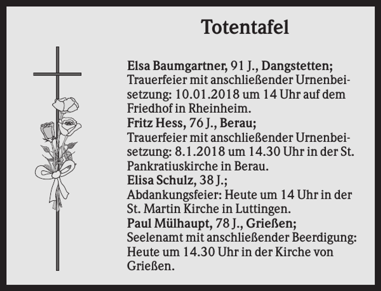 <p>Totentafel<br />Elsa Baumgartner, 91 J., Dangstetten;<br />Trauerfeier mit anschließender Urnenbeisetzung: 10.01.2018 um 14 Uhr auf dem<br />Friedhof in Rheinheim.<br />Fritz Hess, 76 J., Berau;<br />Trauerfeier mit anschließender Urnenbeisetzung: 8.1.2018 um 14.30 Uhr in der St.<br />Pankratiuskirche in Berau.<br />Elisa Schulz, 38 J.;<br />Abdankungsfeier: Heute um 14 Uhr in der<br />St. Martin Kirche in Luttingen.<br />Paul Mülhaupt, 78 J., Grießen;<br />Seelenamt mit anschließender Beerdigung:<br />Heute um 14.30 Uhr in der Kirche von<br />Grießen.</p>