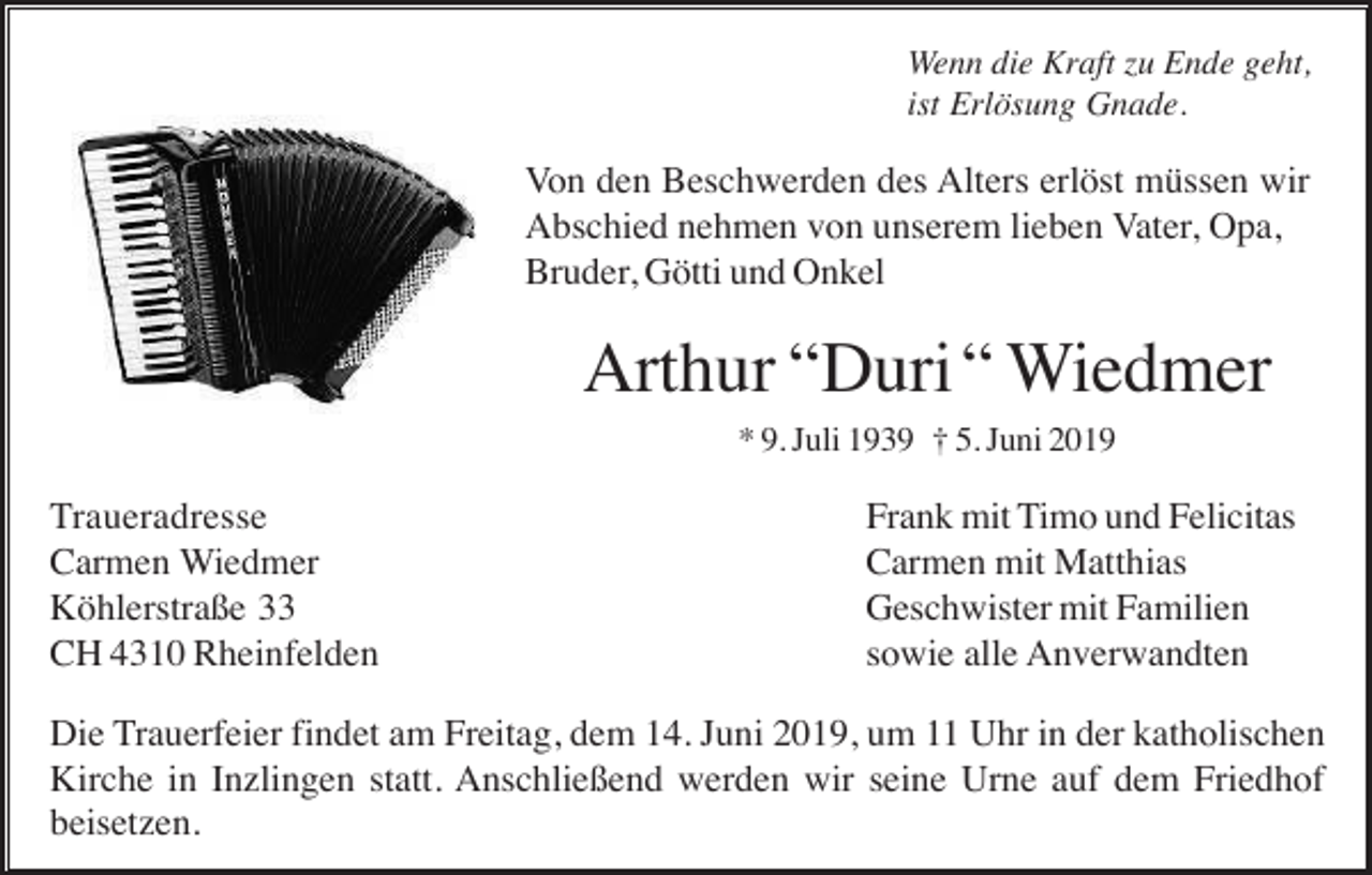 <p>Wenn die Kraft zu Ende geht,<br />ist Erlösung Gnade.</p><p>Von den Beschwerden des Alters erlöst müssen wir<br />Abschied nehmen von unserem lieben Vater, Opa,<br />Bruder, Götti und Onkel</p><p>Arthur “Duri “ Wiedmer<br />* 9. Juli 1939 † 5. Juni 2019</p><p>Traueradresse<br />Carmen Wiedmer<br />Köhlerstraße 33<br />CH 4310 Rheinfelden</p><p>Frank mit Timo und Felicitas<br />Carmen mit Matthias<br />Geschwister mit Familien<br />sowie alle Anverwandten</p><p>Die Trauerfeier findet am Freitag, dem 14. Juni 2019, um 11 Uhr in der katholischen<br />Kirche in Inzlingen statt. Anschließend werden wir seine Urne auf dem Friedhof<br />beisetzen.</p>